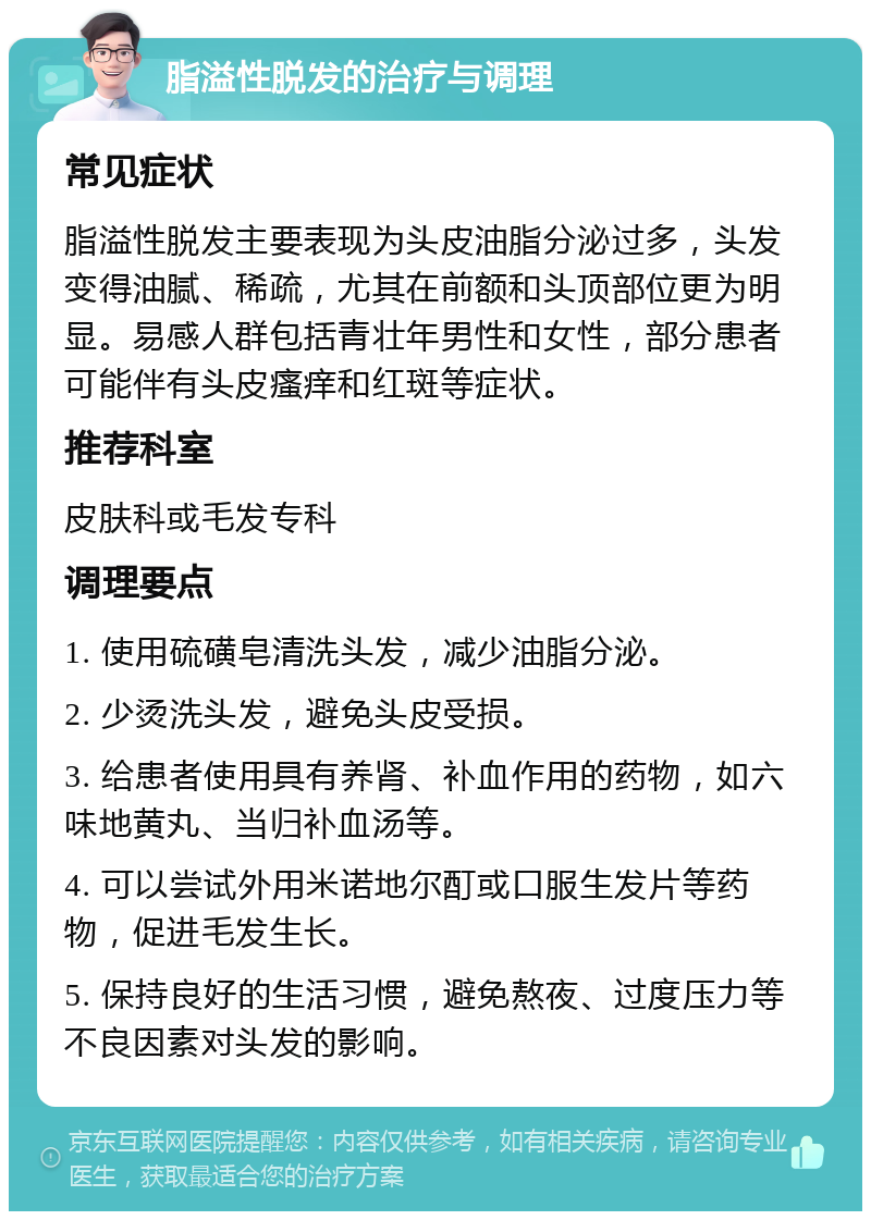 脂溢性脱发的治疗与调理 常见症状 脂溢性脱发主要表现为头皮油脂分泌过多，头发变得油腻、稀疏，尤其在前额和头顶部位更为明显。易感人群包括青壮年男性和女性，部分患者可能伴有头皮瘙痒和红斑等症状。 推荐科室 皮肤科或毛发专科 调理要点 1. 使用硫磺皂清洗头发，减少油脂分泌。 2. 少烫洗头发，避免头皮受损。 3. 给患者使用具有养肾、补血作用的药物，如六味地黄丸、当归补血汤等。 4. 可以尝试外用米诺地尔酊或口服生发片等药物，促进毛发生长。 5. 保持良好的生活习惯，避免熬夜、过度压力等不良因素对头发的影响。