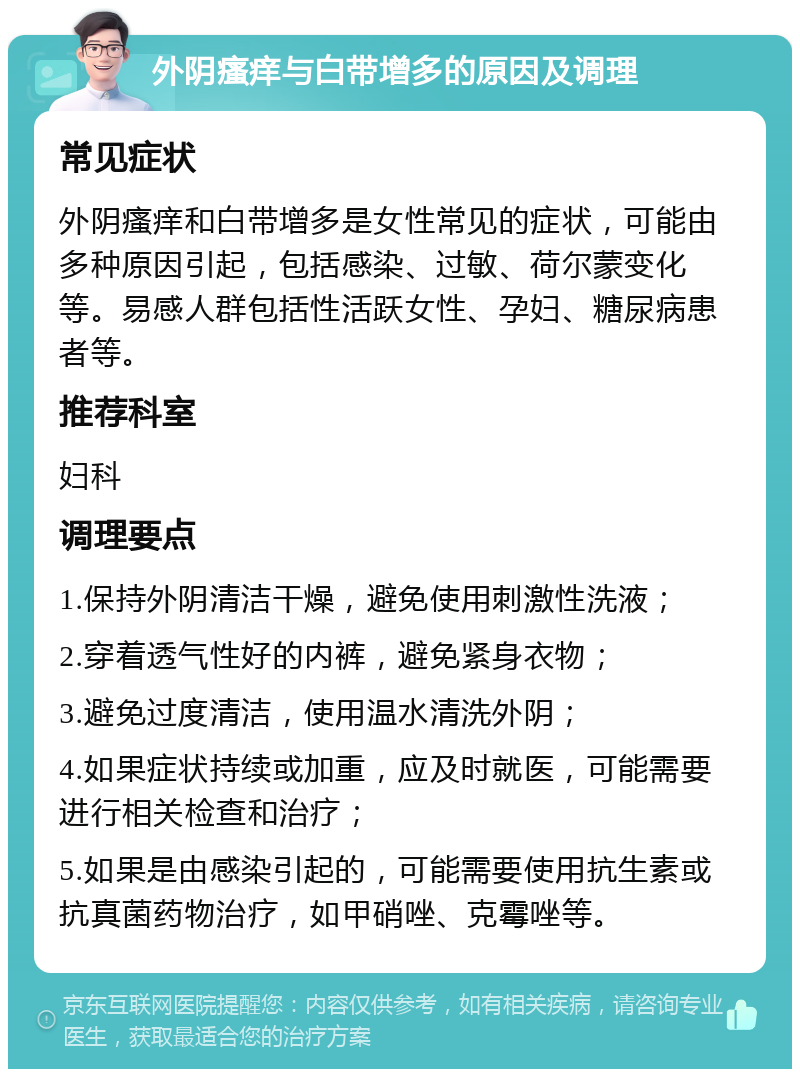 外阴瘙痒与白带增多的原因及调理 常见症状 外阴瘙痒和白带增多是女性常见的症状，可能由多种原因引起，包括感染、过敏、荷尔蒙变化等。易感人群包括性活跃女性、孕妇、糖尿病患者等。 推荐科室 妇科 调理要点 1.保持外阴清洁干燥，避免使用刺激性洗液； 2.穿着透气性好的内裤，避免紧身衣物； 3.避免过度清洁，使用温水清洗外阴； 4.如果症状持续或加重，应及时就医，可能需要进行相关检查和治疗； 5.如果是由感染引起的，可能需要使用抗生素或抗真菌药物治疗，如甲硝唑、克霉唑等。