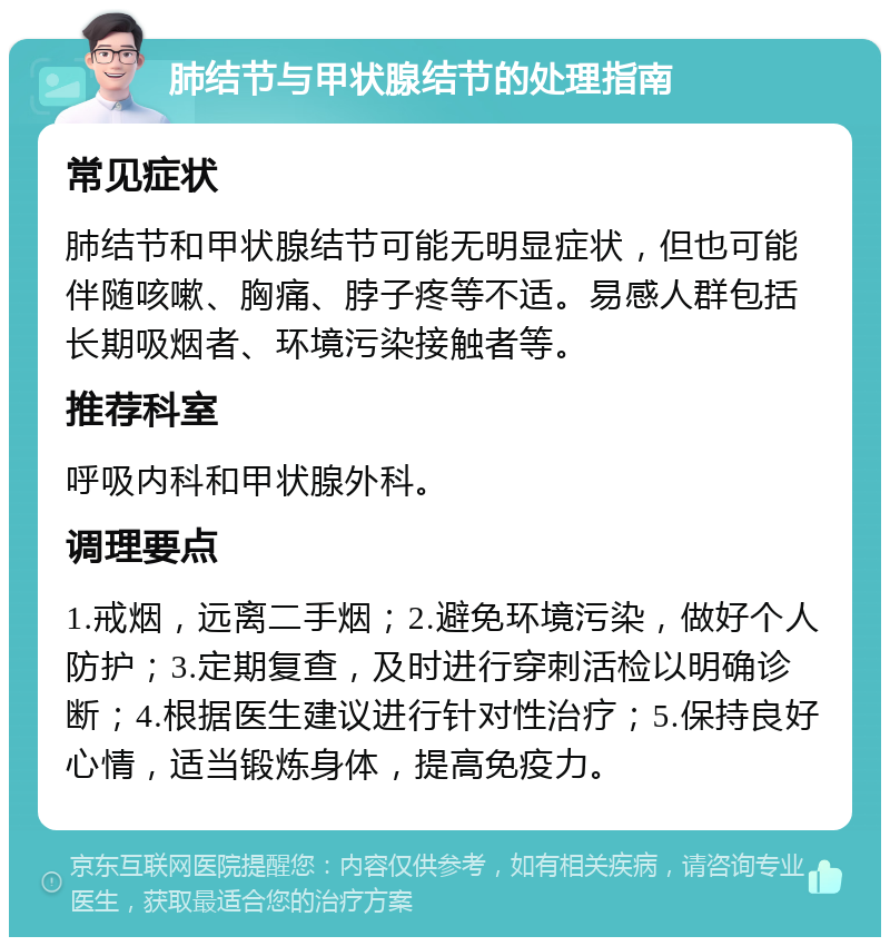 肺结节与甲状腺结节的处理指南 常见症状 肺结节和甲状腺结节可能无明显症状，但也可能伴随咳嗽、胸痛、脖子疼等不适。易感人群包括长期吸烟者、环境污染接触者等。 推荐科室 呼吸内科和甲状腺外科。 调理要点 1.戒烟，远离二手烟；2.避免环境污染，做好个人防护；3.定期复查，及时进行穿刺活检以明确诊断；4.根据医生建议进行针对性治疗；5.保持良好心情，适当锻炼身体，提高免疫力。