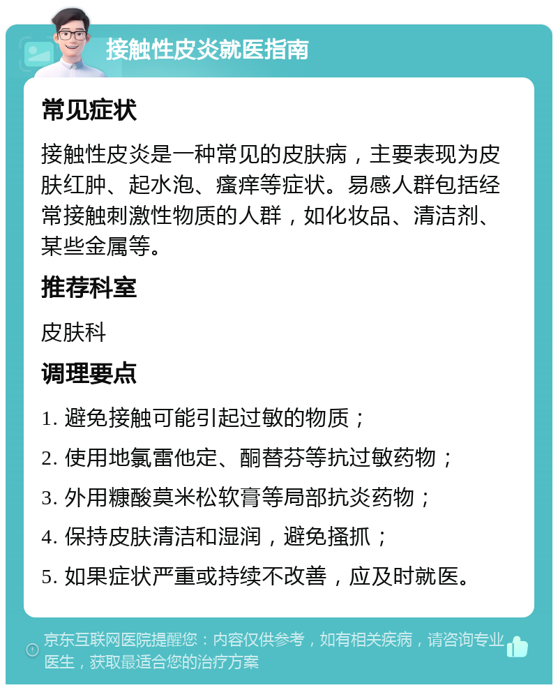 接触性皮炎就医指南 常见症状 接触性皮炎是一种常见的皮肤病，主要表现为皮肤红肿、起水泡、瘙痒等症状。易感人群包括经常接触刺激性物质的人群，如化妆品、清洁剂、某些金属等。 推荐科室 皮肤科 调理要点 1. 避免接触可能引起过敏的物质； 2. 使用地氯雷他定、酮替芬等抗过敏药物； 3. 外用糠酸莫米松软膏等局部抗炎药物； 4. 保持皮肤清洁和湿润，避免搔抓； 5. 如果症状严重或持续不改善，应及时就医。