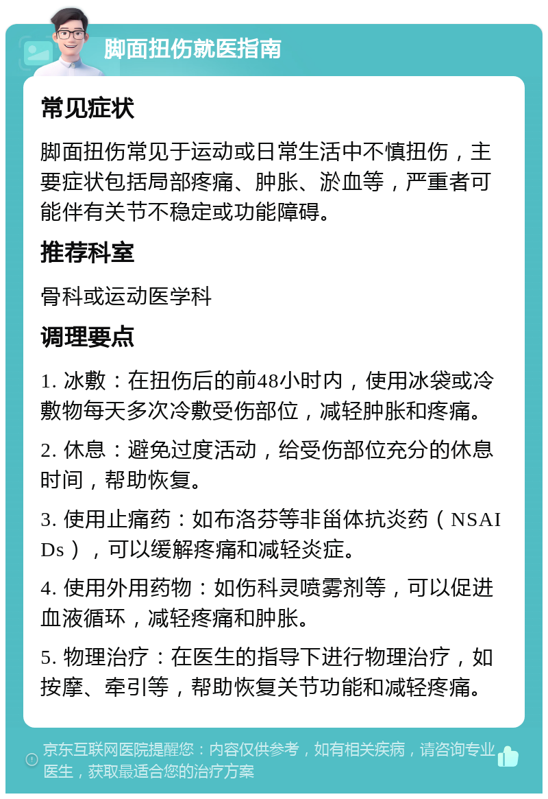 脚面扭伤就医指南 常见症状 脚面扭伤常见于运动或日常生活中不慎扭伤，主要症状包括局部疼痛、肿胀、淤血等，严重者可能伴有关节不稳定或功能障碍。 推荐科室 骨科或运动医学科 调理要点 1. 冰敷：在扭伤后的前48小时内，使用冰袋或冷敷物每天多次冷敷受伤部位，减轻肿胀和疼痛。 2. 休息：避免过度活动，给受伤部位充分的休息时间，帮助恢复。 3. 使用止痛药：如布洛芬等非甾体抗炎药（NSAIDs），可以缓解疼痛和减轻炎症。 4. 使用外用药物：如伤科灵喷雾剂等，可以促进血液循环，减轻疼痛和肿胀。 5. 物理治疗：在医生的指导下进行物理治疗，如按摩、牵引等，帮助恢复关节功能和减轻疼痛。