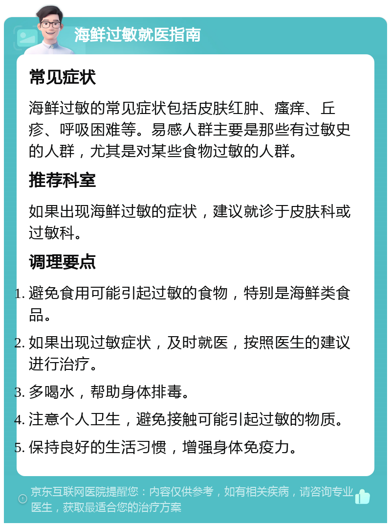 海鲜过敏就医指南 常见症状 海鲜过敏的常见症状包括皮肤红肿、瘙痒、丘疹、呼吸困难等。易感人群主要是那些有过敏史的人群，尤其是对某些食物过敏的人群。 推荐科室 如果出现海鲜过敏的症状，建议就诊于皮肤科或过敏科。 调理要点 避免食用可能引起过敏的食物，特别是海鲜类食品。 如果出现过敏症状，及时就医，按照医生的建议进行治疗。 多喝水，帮助身体排毒。 注意个人卫生，避免接触可能引起过敏的物质。 保持良好的生活习惯，增强身体免疫力。