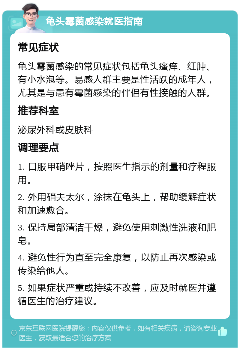 龟头霉菌感染就医指南 常见症状 龟头霉菌感染的常见症状包括龟头瘙痒、红肿、有小水泡等。易感人群主要是性活跃的成年人，尤其是与患有霉菌感染的伴侣有性接触的人群。 推荐科室 泌尿外科或皮肤科 调理要点 1. 口服甲硝唑片，按照医生指示的剂量和疗程服用。 2. 外用硝夫太尔，涂抹在龟头上，帮助缓解症状和加速愈合。 3. 保持局部清洁干燥，避免使用刺激性洗液和肥皂。 4. 避免性行为直至完全康复，以防止再次感染或传染给他人。 5. 如果症状严重或持续不改善，应及时就医并遵循医生的治疗建议。