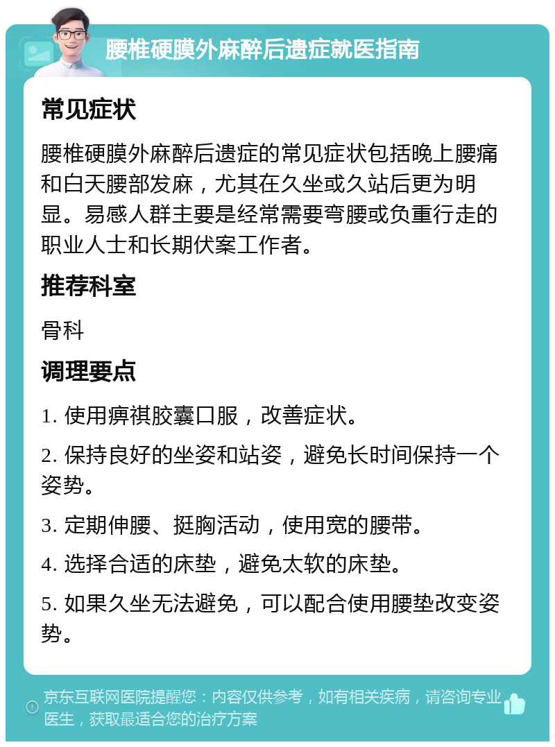 腰椎硬膜外麻醉后遗症就医指南 常见症状 腰椎硬膜外麻醉后遗症的常见症状包括晚上腰痛和白天腰部发麻，尤其在久坐或久站后更为明显。易感人群主要是经常需要弯腰或负重行走的职业人士和长期伏案工作者。 推荐科室 骨科 调理要点 1. 使用痹祺胶囊口服，改善症状。 2. 保持良好的坐姿和站姿，避免长时间保持一个姿势。 3. 定期伸腰、挺胸活动，使用宽的腰带。 4. 选择合适的床垫，避免太软的床垫。 5. 如果久坐无法避免，可以配合使用腰垫改变姿势。