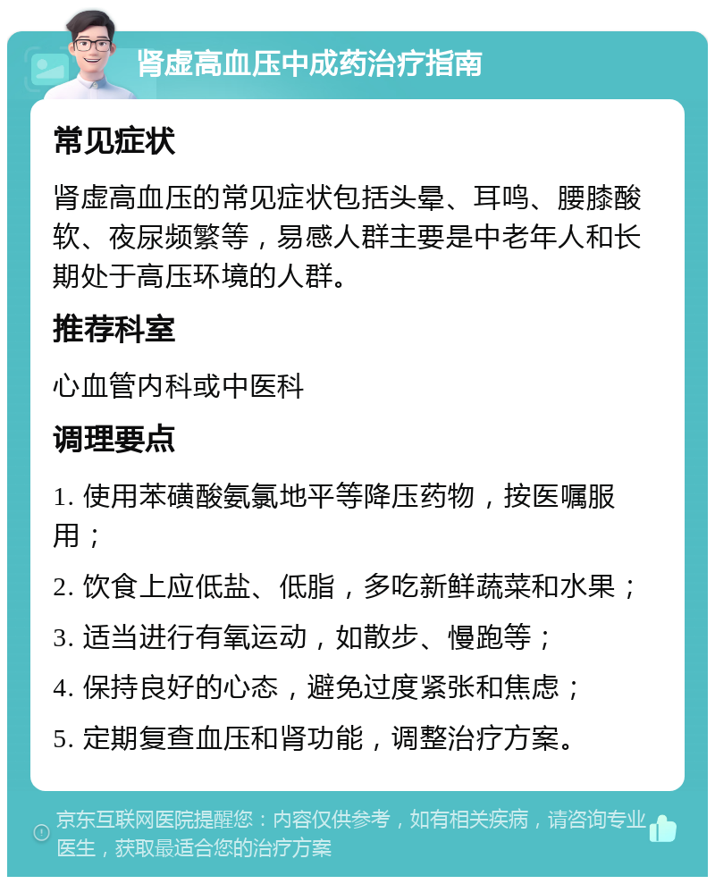 肾虚高血压中成药治疗指南 常见症状 肾虚高血压的常见症状包括头晕、耳鸣、腰膝酸软、夜尿频繁等，易感人群主要是中老年人和长期处于高压环境的人群。 推荐科室 心血管内科或中医科 调理要点 1. 使用苯磺酸氨氯地平等降压药物，按医嘱服用； 2. 饮食上应低盐、低脂，多吃新鲜蔬菜和水果； 3. 适当进行有氧运动，如散步、慢跑等； 4. 保持良好的心态，避免过度紧张和焦虑； 5. 定期复查血压和肾功能，调整治疗方案。