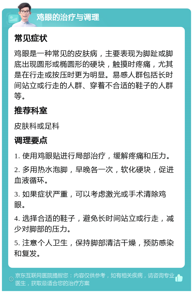 鸡眼的治疗与调理 常见症状 鸡眼是一种常见的皮肤病，主要表现为脚趾或脚底出现圆形或椭圆形的硬块，触摸时疼痛，尤其是在行走或按压时更为明显。易感人群包括长时间站立或行走的人群、穿着不合适的鞋子的人群等。 推荐科室 皮肤科或足科 调理要点 1. 使用鸡眼贴进行局部治疗，缓解疼痛和压力。 2. 多用热水泡脚，早晚各一次，软化硬块，促进血液循环。 3. 如果症状严重，可以考虑激光或手术清除鸡眼。 4. 选择合适的鞋子，避免长时间站立或行走，减少对脚部的压力。 5. 注意个人卫生，保持脚部清洁干燥，预防感染和复发。