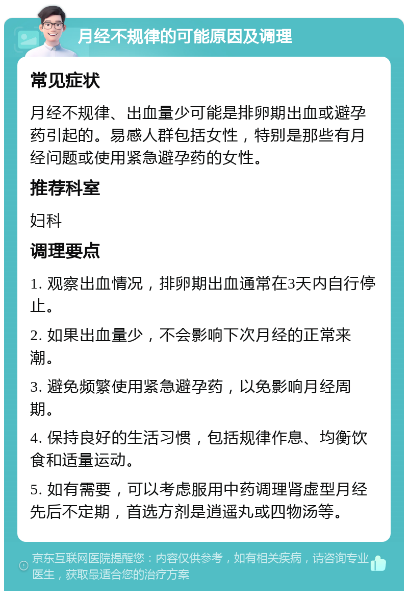 月经不规律的可能原因及调理 常见症状 月经不规律、出血量少可能是排卵期出血或避孕药引起的。易感人群包括女性，特别是那些有月经问题或使用紧急避孕药的女性。 推荐科室 妇科 调理要点 1. 观察出血情况，排卵期出血通常在3天内自行停止。 2. 如果出血量少，不会影响下次月经的正常来潮。 3. 避免频繁使用紧急避孕药，以免影响月经周期。 4. 保持良好的生活习惯，包括规律作息、均衡饮食和适量运动。 5. 如有需要，可以考虑服用中药调理肾虚型月经先后不定期，首选方剂是逍遥丸或四物汤等。