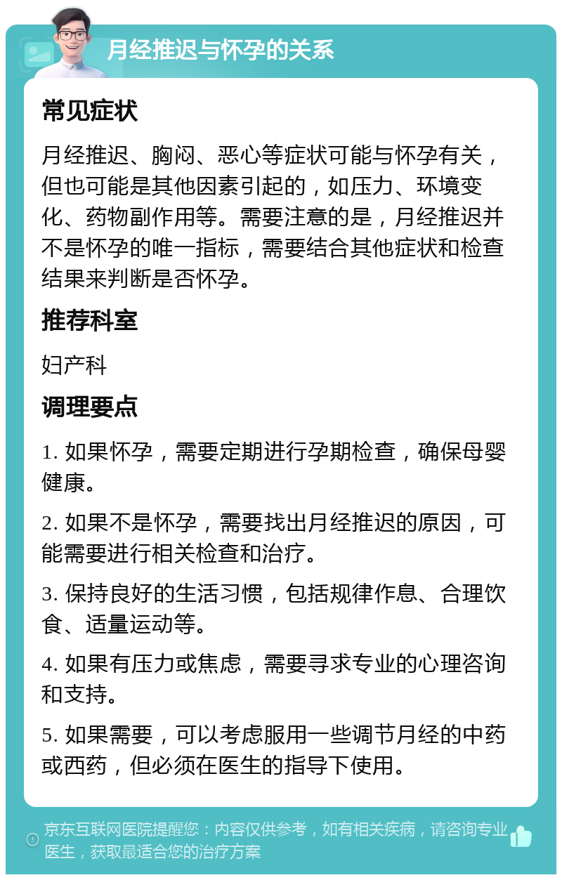 月经推迟与怀孕的关系 常见症状 月经推迟、胸闷、恶心等症状可能与怀孕有关，但也可能是其他因素引起的，如压力、环境变化、药物副作用等。需要注意的是，月经推迟并不是怀孕的唯一指标，需要结合其他症状和检查结果来判断是否怀孕。 推荐科室 妇产科 调理要点 1. 如果怀孕，需要定期进行孕期检查，确保母婴健康。 2. 如果不是怀孕，需要找出月经推迟的原因，可能需要进行相关检查和治疗。 3. 保持良好的生活习惯，包括规律作息、合理饮食、适量运动等。 4. 如果有压力或焦虑，需要寻求专业的心理咨询和支持。 5. 如果需要，可以考虑服用一些调节月经的中药或西药，但必须在医生的指导下使用。