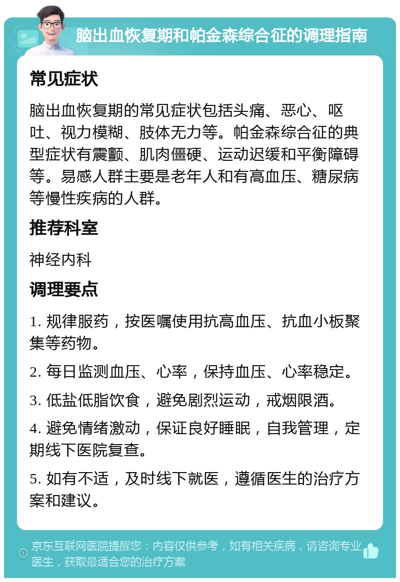 脑出血恢复期和帕金森综合征的调理指南 常见症状 脑出血恢复期的常见症状包括头痛、恶心、呕吐、视力模糊、肢体无力等。帕金森综合征的典型症状有震颤、肌肉僵硬、运动迟缓和平衡障碍等。易感人群主要是老年人和有高血压、糖尿病等慢性疾病的人群。 推荐科室 神经内科 调理要点 1. 规律服药，按医嘱使用抗高血压、抗血小板聚集等药物。 2. 每日监测血压、心率，保持血压、心率稳定。 3. 低盐低脂饮食，避免剧烈运动，戒烟限酒。 4. 避免情绪激动，保证良好睡眠，自我管理，定期线下医院复查。 5. 如有不适，及时线下就医，遵循医生的治疗方案和建议。