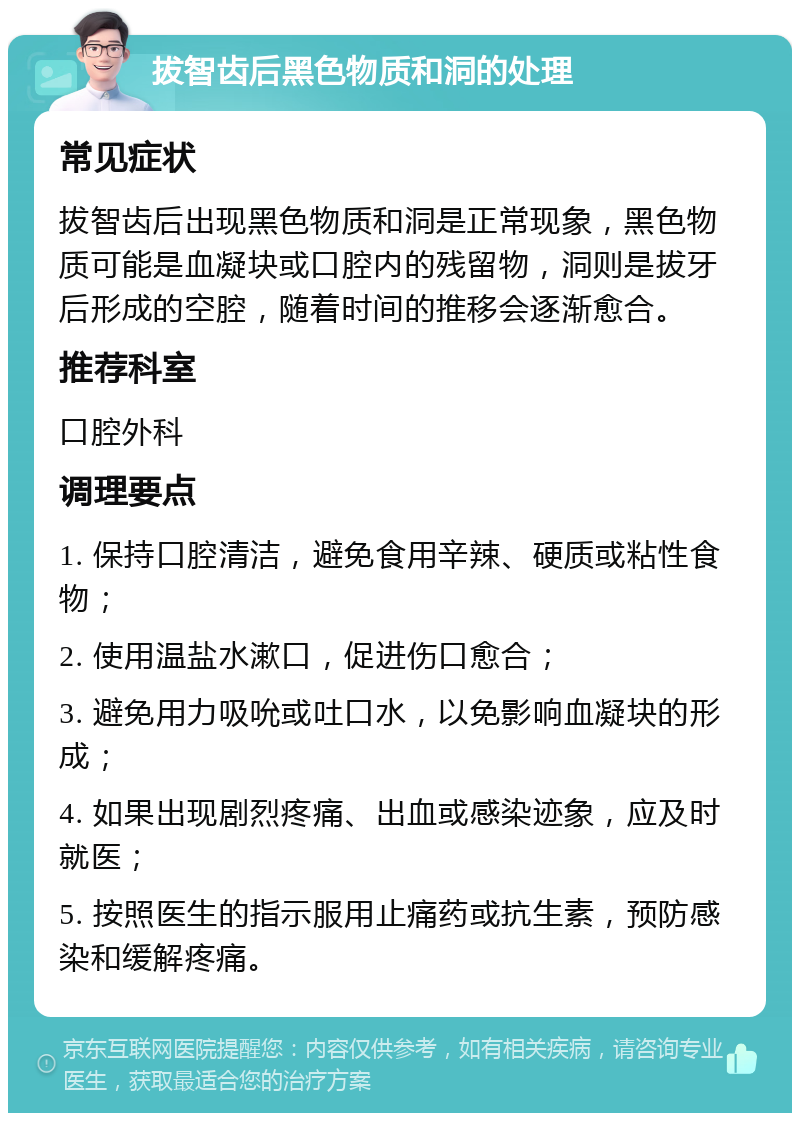 拔智齿后黑色物质和洞的处理 常见症状 拔智齿后出现黑色物质和洞是正常现象，黑色物质可能是血凝块或口腔内的残留物，洞则是拔牙后形成的空腔，随着时间的推移会逐渐愈合。 推荐科室 口腔外科 调理要点 1. 保持口腔清洁，避免食用辛辣、硬质或粘性食物； 2. 使用温盐水漱口，促进伤口愈合； 3. 避免用力吸吮或吐口水，以免影响血凝块的形成； 4. 如果出现剧烈疼痛、出血或感染迹象，应及时就医； 5. 按照医生的指示服用止痛药或抗生素，预防感染和缓解疼痛。