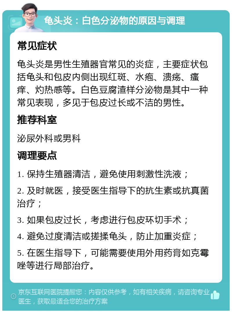 龟头炎：白色分泌物的原因与调理 常见症状 龟头炎是男性生殖器官常见的炎症，主要症状包括龟头和包皮内侧出现红斑、水疱、溃疡、瘙痒、灼热感等。白色豆腐渣样分泌物是其中一种常见表现，多见于包皮过长或不洁的男性。 推荐科室 泌尿外科或男科 调理要点 1. 保持生殖器清洁，避免使用刺激性洗液； 2. 及时就医，接受医生指导下的抗生素或抗真菌治疗； 3. 如果包皮过长，考虑进行包皮环切手术； 4. 避免过度清洁或搓揉龟头，防止加重炎症； 5. 在医生指导下，可能需要使用外用药膏如克霉唑等进行局部治疗。