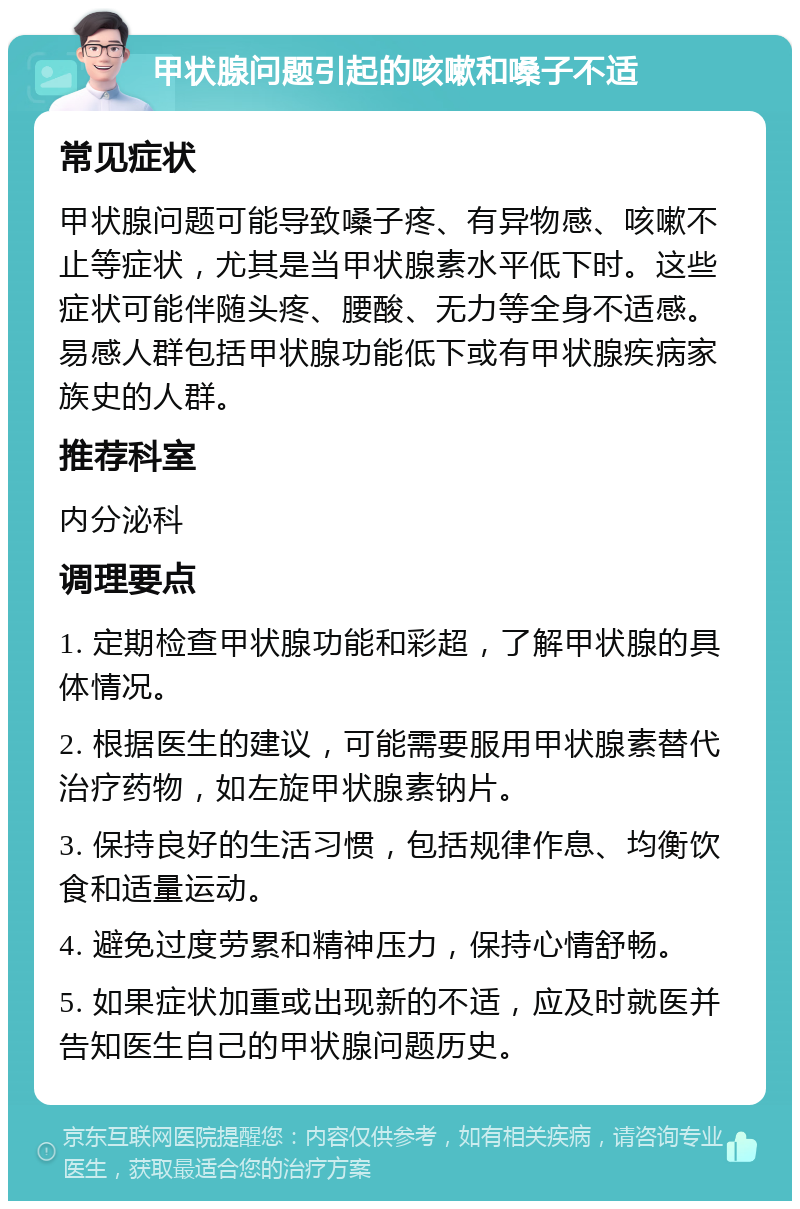 甲状腺问题引起的咳嗽和嗓子不适 常见症状 甲状腺问题可能导致嗓子疼、有异物感、咳嗽不止等症状，尤其是当甲状腺素水平低下时。这些症状可能伴随头疼、腰酸、无力等全身不适感。易感人群包括甲状腺功能低下或有甲状腺疾病家族史的人群。 推荐科室 内分泌科 调理要点 1. 定期检查甲状腺功能和彩超，了解甲状腺的具体情况。 2. 根据医生的建议，可能需要服用甲状腺素替代治疗药物，如左旋甲状腺素钠片。 3. 保持良好的生活习惯，包括规律作息、均衡饮食和适量运动。 4. 避免过度劳累和精神压力，保持心情舒畅。 5. 如果症状加重或出现新的不适，应及时就医并告知医生自己的甲状腺问题历史。