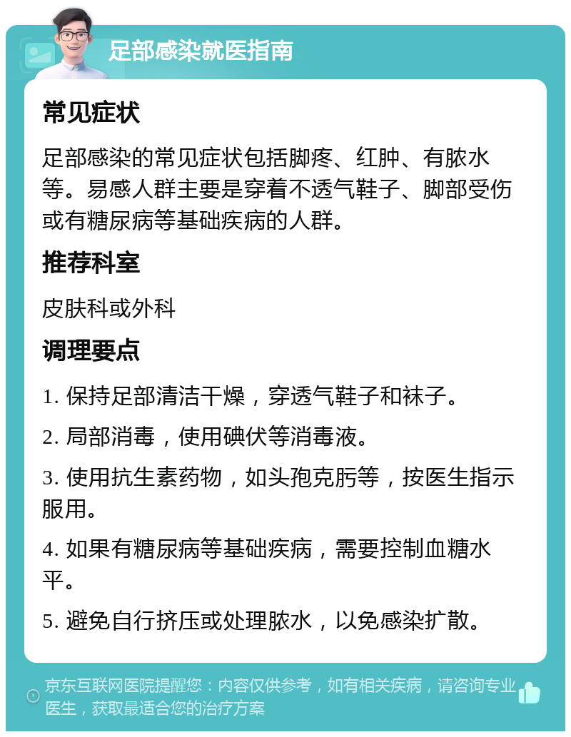 足部感染就医指南 常见症状 足部感染的常见症状包括脚疼、红肿、有脓水等。易感人群主要是穿着不透气鞋子、脚部受伤或有糖尿病等基础疾病的人群。 推荐科室 皮肤科或外科 调理要点 1. 保持足部清洁干燥，穿透气鞋子和袜子。 2. 局部消毒，使用碘伏等消毒液。 3. 使用抗生素药物，如头孢克肟等，按医生指示服用。 4. 如果有糖尿病等基础疾病，需要控制血糖水平。 5. 避免自行挤压或处理脓水，以免感染扩散。