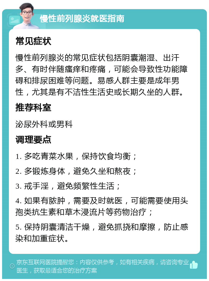 慢性前列腺炎就医指南 常见症状 慢性前列腺炎的常见症状包括阴囊潮湿、出汗多、有时伴随瘙痒和疼痛，可能会导致性功能障碍和排尿困难等问题。易感人群主要是成年男性，尤其是有不洁性生活史或长期久坐的人群。 推荐科室 泌尿外科或男科 调理要点 1. 多吃青菜水果，保持饮食均衡； 2. 多锻炼身体，避免久坐和熬夜； 3. 戒手淫，避免频繁性生活； 4. 如果有脓肿，需要及时就医，可能需要使用头孢类抗生素和草木浸流片等药物治疗； 5. 保持阴囊清洁干燥，避免抓挠和摩擦，防止感染和加重症状。