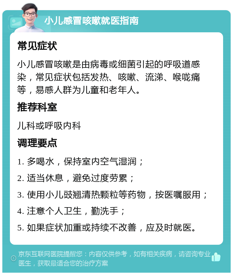 小儿感冒咳嗽就医指南 常见症状 小儿感冒咳嗽是由病毒或细菌引起的呼吸道感染，常见症状包括发热、咳嗽、流涕、喉咙痛等，易感人群为儿童和老年人。 推荐科室 儿科或呼吸内科 调理要点 1. 多喝水，保持室内空气湿润； 2. 适当休息，避免过度劳累； 3. 使用小儿豉翘清热颗粒等药物，按医嘱服用； 4. 注意个人卫生，勤洗手； 5. 如果症状加重或持续不改善，应及时就医。