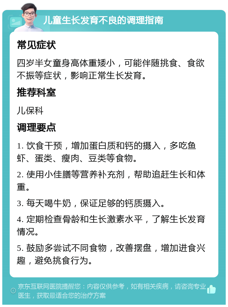 儿童生长发育不良的调理指南 常见症状 四岁半女童身高体重矮小，可能伴随挑食、食欲不振等症状，影响正常生长发育。 推荐科室 儿保科 调理要点 1. 饮食干预，增加蛋白质和钙的摄入，多吃鱼虾、蛋类、瘦肉、豆类等食物。 2. 使用小佳膳等营养补充剂，帮助追赶生长和体重。 3. 每天喝牛奶，保证足够的钙质摄入。 4. 定期检查骨龄和生长激素水平，了解生长发育情况。 5. 鼓励多尝试不同食物，改善摆盘，增加进食兴趣，避免挑食行为。