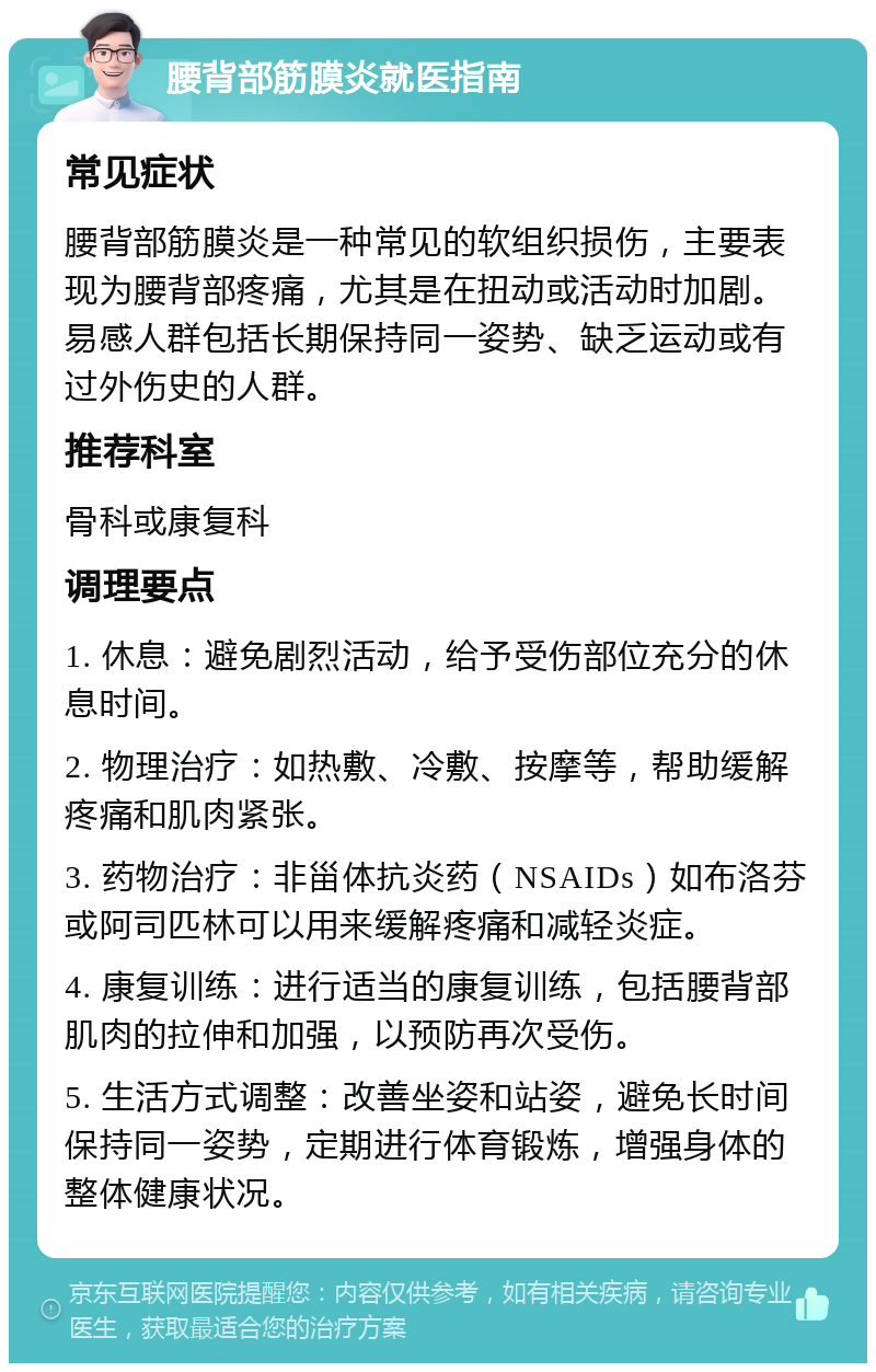 腰背部筋膜炎就医指南 常见症状 腰背部筋膜炎是一种常见的软组织损伤，主要表现为腰背部疼痛，尤其是在扭动或活动时加剧。易感人群包括长期保持同一姿势、缺乏运动或有过外伤史的人群。 推荐科室 骨科或康复科 调理要点 1. 休息：避免剧烈活动，给予受伤部位充分的休息时间。 2. 物理治疗：如热敷、冷敷、按摩等，帮助缓解疼痛和肌肉紧张。 3. 药物治疗：非甾体抗炎药（NSAIDs）如布洛芬或阿司匹林可以用来缓解疼痛和减轻炎症。 4. 康复训练：进行适当的康复训练，包括腰背部肌肉的拉伸和加强，以预防再次受伤。 5. 生活方式调整：改善坐姿和站姿，避免长时间保持同一姿势，定期进行体育锻炼，增强身体的整体健康状况。