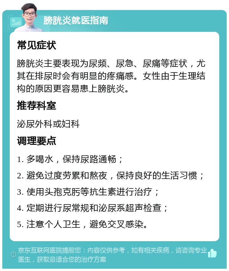 膀胱炎就医指南 常见症状 膀胱炎主要表现为尿频、尿急、尿痛等症状，尤其在排尿时会有明显的疼痛感。女性由于生理结构的原因更容易患上膀胱炎。 推荐科室 泌尿外科或妇科 调理要点 1. 多喝水，保持尿路通畅； 2. 避免过度劳累和熬夜，保持良好的生活习惯； 3. 使用头孢克肟等抗生素进行治疗； 4. 定期进行尿常规和泌尿系超声检查； 5. 注意个人卫生，避免交叉感染。