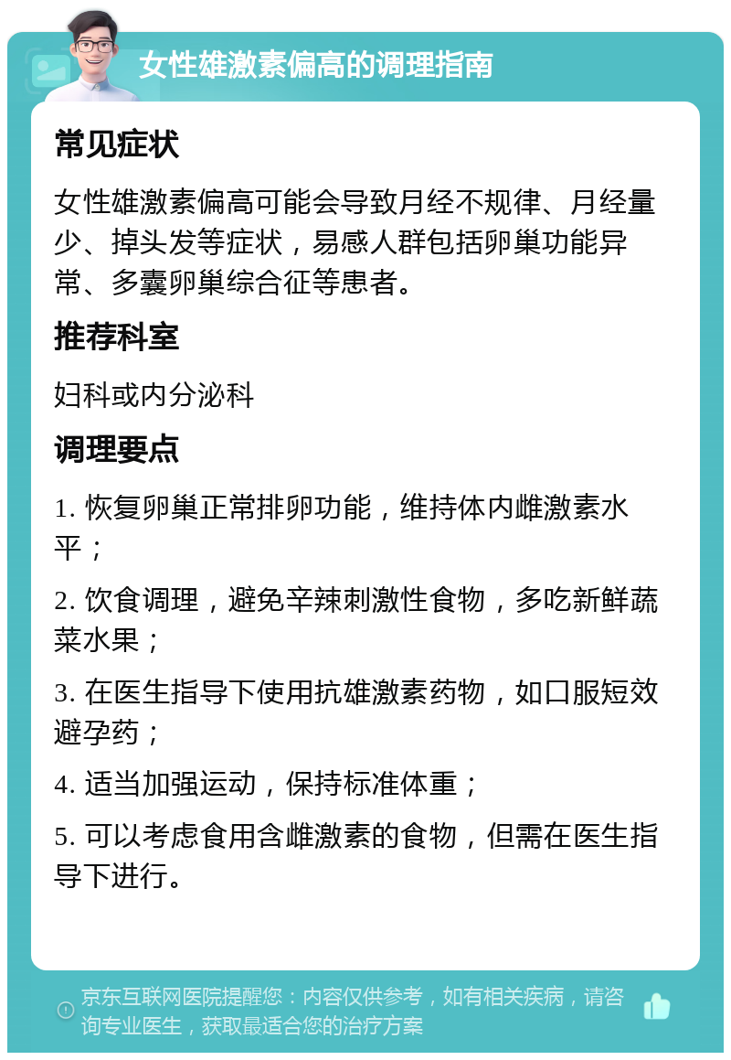 女性雄激素偏高的调理指南 常见症状 女性雄激素偏高可能会导致月经不规律、月经量少、掉头发等症状，易感人群包括卵巢功能异常、多囊卵巢综合征等患者。 推荐科室 妇科或内分泌科 调理要点 1. 恢复卵巢正常排卵功能，维持体内雌激素水平； 2. 饮食调理，避免辛辣刺激性食物，多吃新鲜蔬菜水果； 3. 在医生指导下使用抗雄激素药物，如口服短效避孕药； 4. 适当加强运动，保持标准体重； 5. 可以考虑食用含雌激素的食物，但需在医生指导下进行。