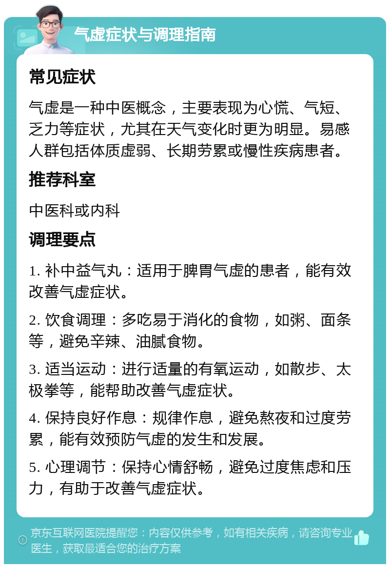 气虚症状与调理指南 常见症状 气虚是一种中医概念，主要表现为心慌、气短、乏力等症状，尤其在天气变化时更为明显。易感人群包括体质虚弱、长期劳累或慢性疾病患者。 推荐科室 中医科或内科 调理要点 1. 补中益气丸：适用于脾胃气虚的患者，能有效改善气虚症状。 2. 饮食调理：多吃易于消化的食物，如粥、面条等，避免辛辣、油腻食物。 3. 适当运动：进行适量的有氧运动，如散步、太极拳等，能帮助改善气虚症状。 4. 保持良好作息：规律作息，避免熬夜和过度劳累，能有效预防气虚的发生和发展。 5. 心理调节：保持心情舒畅，避免过度焦虑和压力，有助于改善气虚症状。