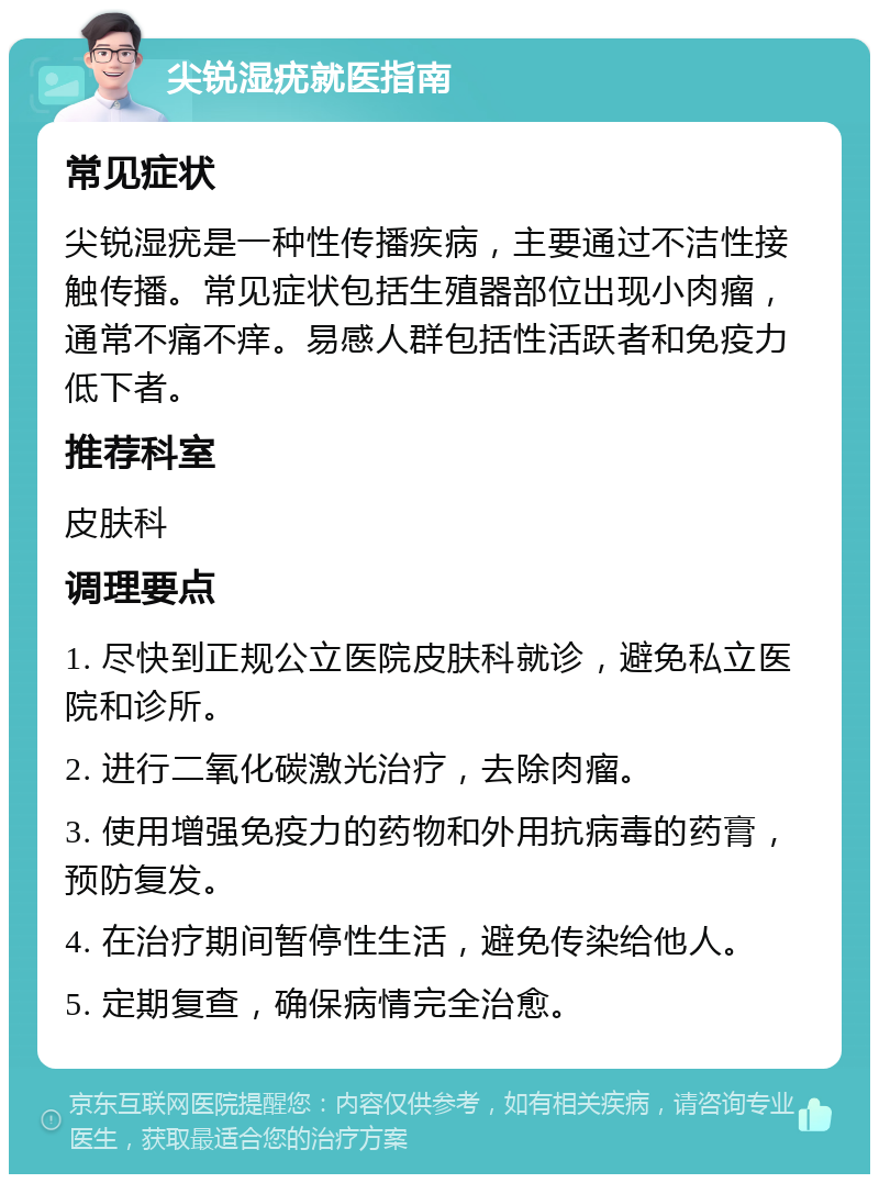 尖锐湿疣就医指南 常见症状 尖锐湿疣是一种性传播疾病，主要通过不洁性接触传播。常见症状包括生殖器部位出现小肉瘤，通常不痛不痒。易感人群包括性活跃者和免疫力低下者。 推荐科室 皮肤科 调理要点 1. 尽快到正规公立医院皮肤科就诊，避免私立医院和诊所。 2. 进行二氧化碳激光治疗，去除肉瘤。 3. 使用增强免疫力的药物和外用抗病毒的药膏，预防复发。 4. 在治疗期间暂停性生活，避免传染给他人。 5. 定期复查，确保病情完全治愈。