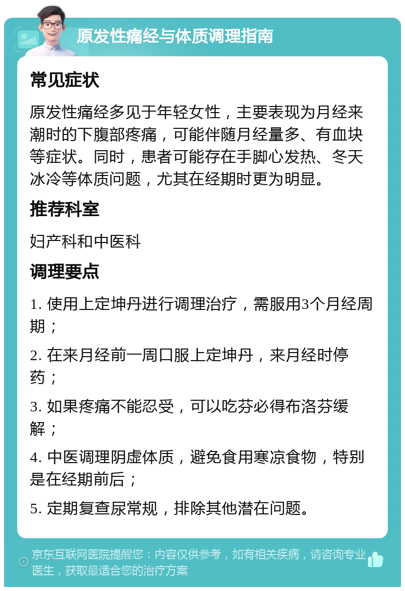 原发性痛经与体质调理指南 常见症状 原发性痛经多见于年轻女性，主要表现为月经来潮时的下腹部疼痛，可能伴随月经量多、有血块等症状。同时，患者可能存在手脚心发热、冬天冰冷等体质问题，尤其在经期时更为明显。 推荐科室 妇产科和中医科 调理要点 1. 使用上定坤丹进行调理治疗，需服用3个月经周期； 2. 在来月经前一周口服上定坤丹，来月经时停药； 3. 如果疼痛不能忍受，可以吃芬必得布洛芬缓解； 4. 中医调理阴虚体质，避免食用寒凉食物，特别是在经期前后； 5. 定期复查尿常规，排除其他潜在问题。