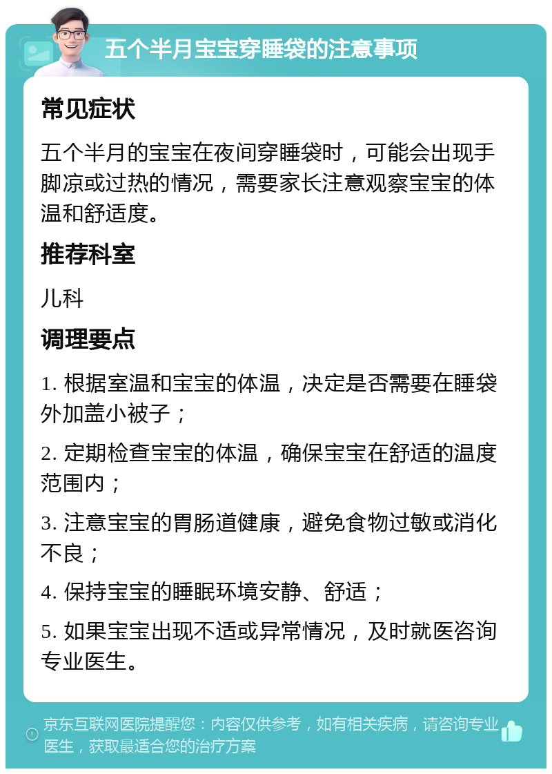 五个半月宝宝穿睡袋的注意事项 常见症状 五个半月的宝宝在夜间穿睡袋时，可能会出现手脚凉或过热的情况，需要家长注意观察宝宝的体温和舒适度。 推荐科室 儿科 调理要点 1. 根据室温和宝宝的体温，决定是否需要在睡袋外加盖小被子； 2. 定期检查宝宝的体温，确保宝宝在舒适的温度范围内； 3. 注意宝宝的胃肠道健康，避免食物过敏或消化不良； 4. 保持宝宝的睡眠环境安静、舒适； 5. 如果宝宝出现不适或异常情况，及时就医咨询专业医生。