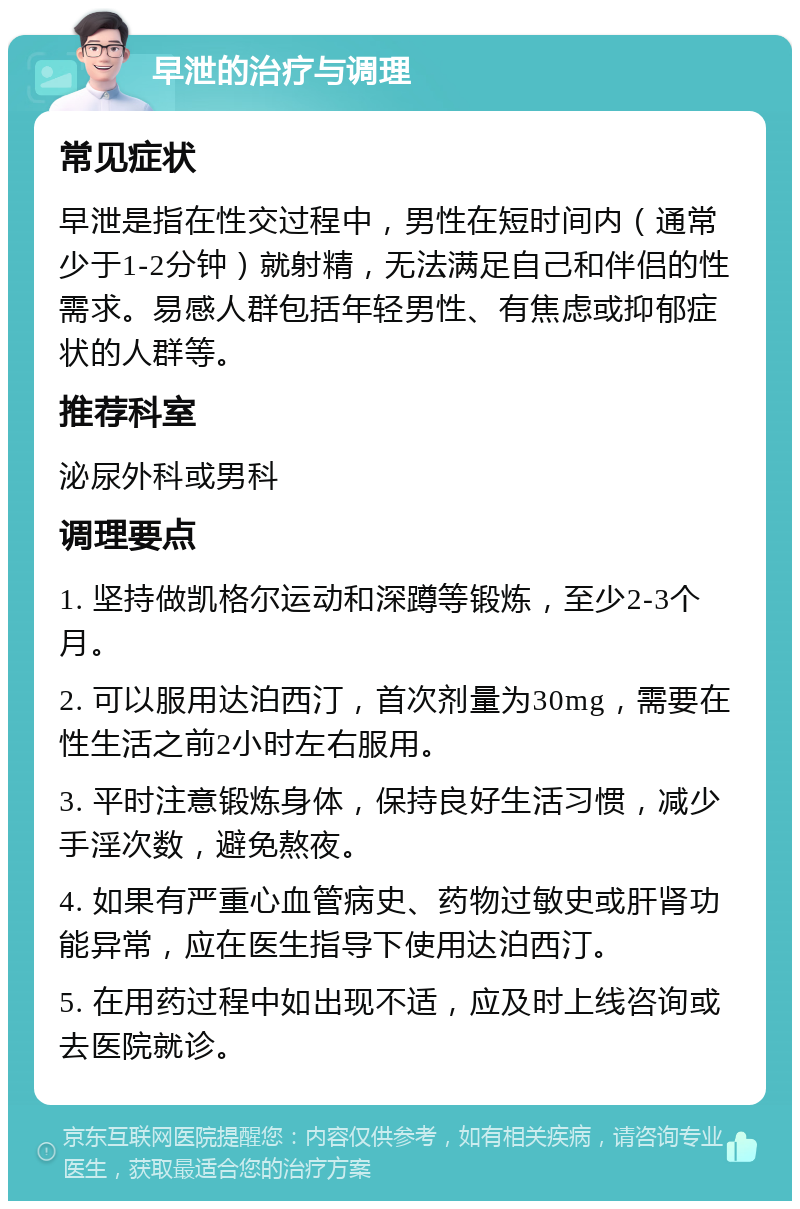 早泄的治疗与调理 常见症状 早泄是指在性交过程中，男性在短时间内（通常少于1-2分钟）就射精，无法满足自己和伴侣的性需求。易感人群包括年轻男性、有焦虑或抑郁症状的人群等。 推荐科室 泌尿外科或男科 调理要点 1. 坚持做凯格尔运动和深蹲等锻炼，至少2-3个月。 2. 可以服用达泊西汀，首次剂量为30mg，需要在性生活之前2小时左右服用。 3. 平时注意锻炼身体，保持良好生活习惯，减少手淫次数，避免熬夜。 4. 如果有严重心血管病史、药物过敏史或肝肾功能异常，应在医生指导下使用达泊西汀。 5. 在用药过程中如出现不适，应及时上线咨询或去医院就诊。