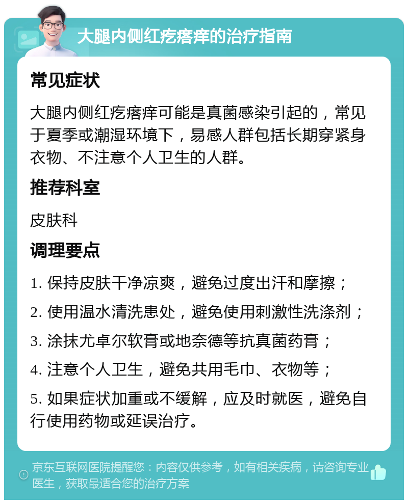 大腿内侧红疙瘩痒的治疗指南 常见症状 大腿内侧红疙瘩痒可能是真菌感染引起的，常见于夏季或潮湿环境下，易感人群包括长期穿紧身衣物、不注意个人卫生的人群。 推荐科室 皮肤科 调理要点 1. 保持皮肤干净凉爽，避免过度出汗和摩擦； 2. 使用温水清洗患处，避免使用刺激性洗涤剂； 3. 涂抹尤卓尔软膏或地奈德等抗真菌药膏； 4. 注意个人卫生，避免共用毛巾、衣物等； 5. 如果症状加重或不缓解，应及时就医，避免自行使用药物或延误治疗。