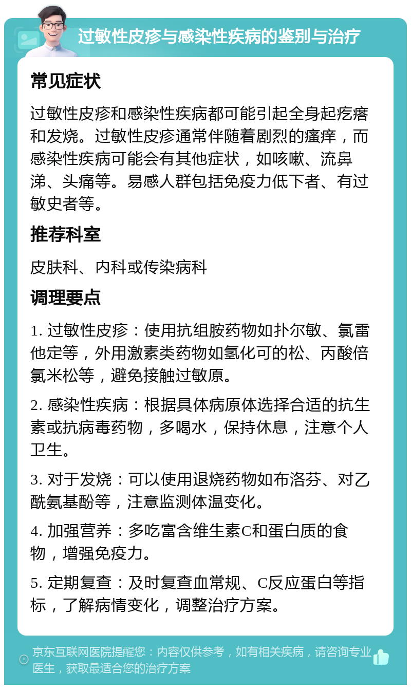 过敏性皮疹与感染性疾病的鉴别与治疗 常见症状 过敏性皮疹和感染性疾病都可能引起全身起疙瘩和发烧。过敏性皮疹通常伴随着剧烈的瘙痒，而感染性疾病可能会有其他症状，如咳嗽、流鼻涕、头痛等。易感人群包括免疫力低下者、有过敏史者等。 推荐科室 皮肤科、内科或传染病科 调理要点 1. 过敏性皮疹：使用抗组胺药物如扑尔敏、氯雷他定等，外用激素类药物如氢化可的松、丙酸倍氯米松等，避免接触过敏原。 2. 感染性疾病：根据具体病原体选择合适的抗生素或抗病毒药物，多喝水，保持休息，注意个人卫生。 3. 对于发烧：可以使用退烧药物如布洛芬、对乙酰氨基酚等，注意监测体温变化。 4. 加强营养：多吃富含维生素C和蛋白质的食物，增强免疫力。 5. 定期复查：及时复查血常规、C反应蛋白等指标，了解病情变化，调整治疗方案。