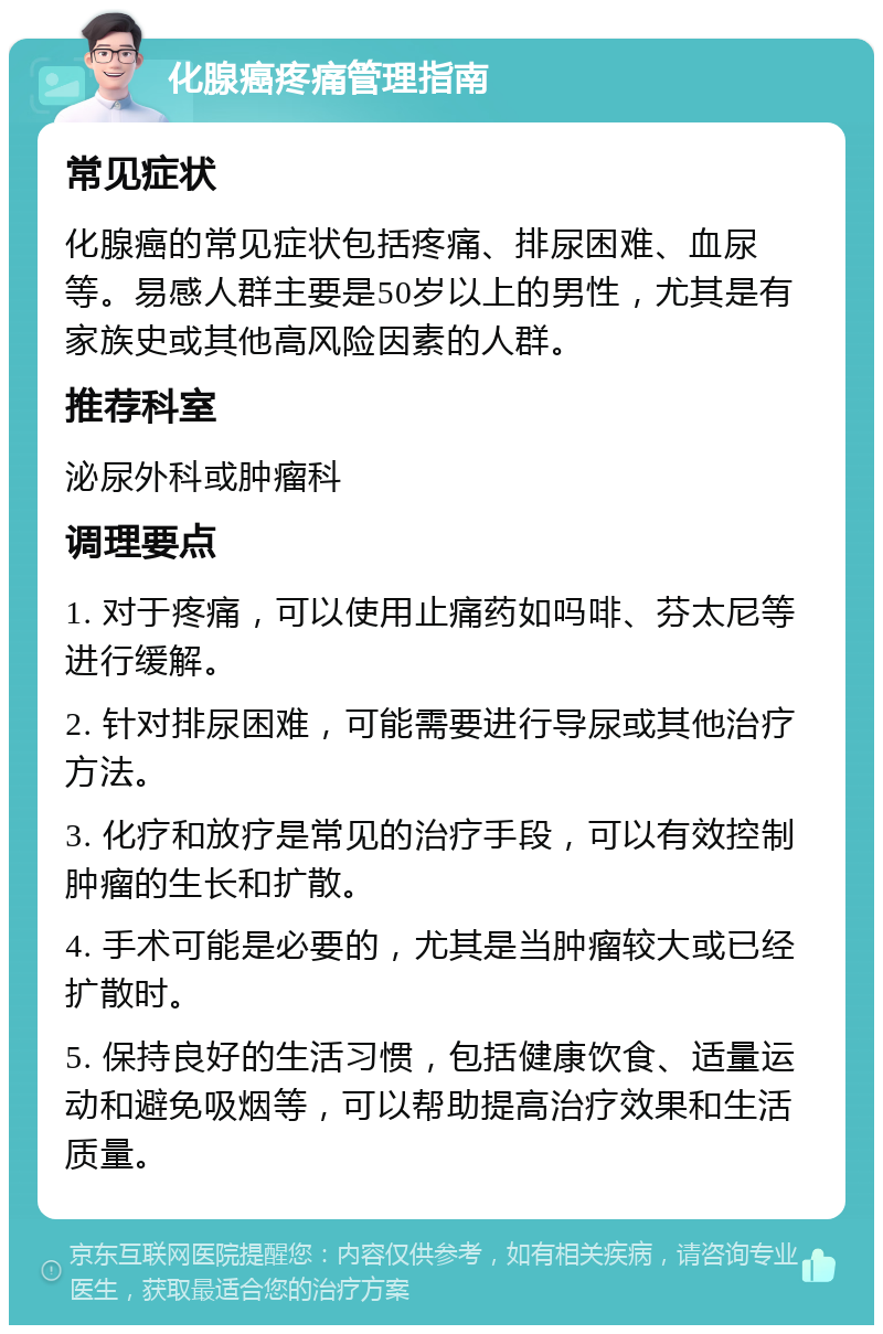 化腺癌疼痛管理指南 常见症状 化腺癌的常见症状包括疼痛、排尿困难、血尿等。易感人群主要是50岁以上的男性，尤其是有家族史或其他高风险因素的人群。 推荐科室 泌尿外科或肿瘤科 调理要点 1. 对于疼痛，可以使用止痛药如吗啡、芬太尼等进行缓解。 2. 针对排尿困难，可能需要进行导尿或其他治疗方法。 3. 化疗和放疗是常见的治疗手段，可以有效控制肿瘤的生长和扩散。 4. 手术可能是必要的，尤其是当肿瘤较大或已经扩散时。 5. 保持良好的生活习惯，包括健康饮食、适量运动和避免吸烟等，可以帮助提高治疗效果和生活质量。