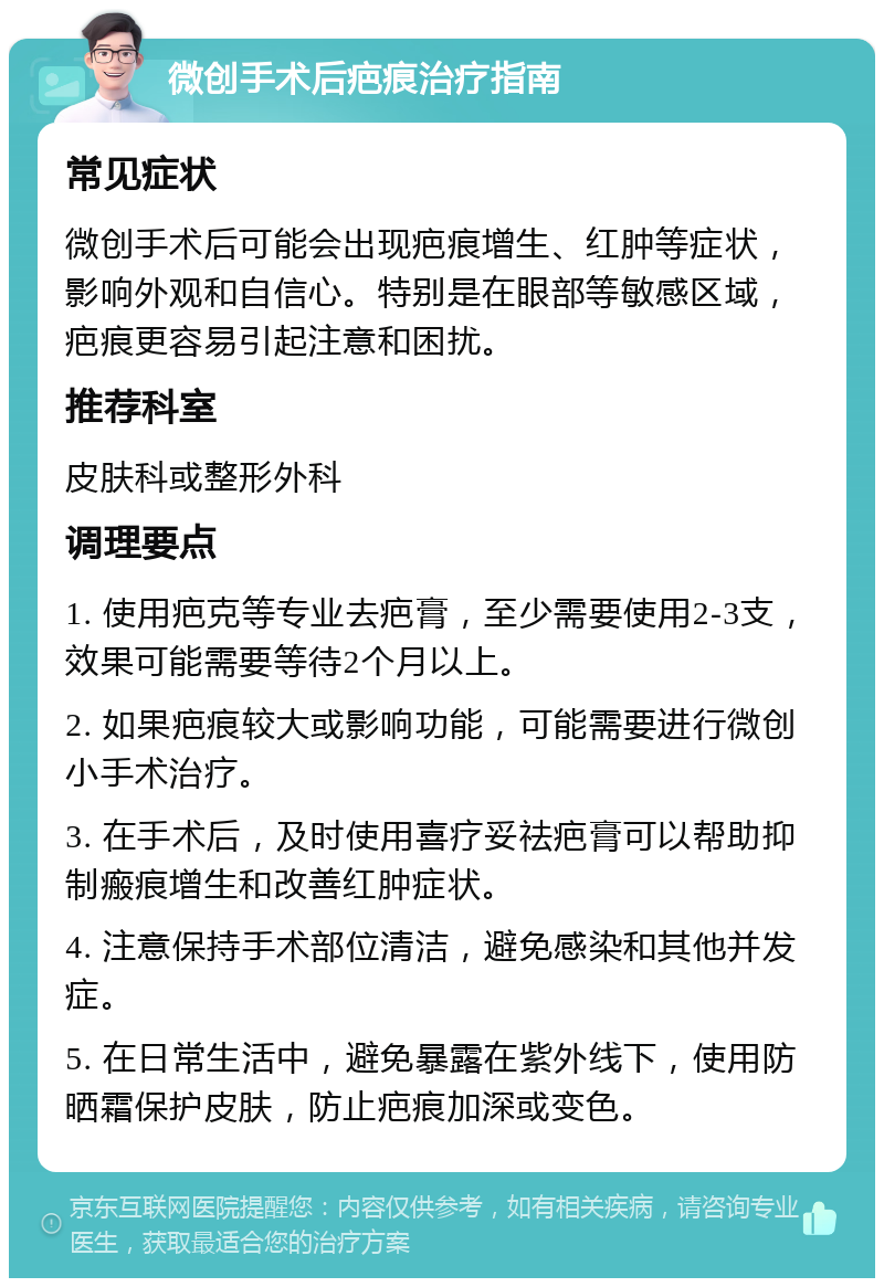 微创手术后疤痕治疗指南 常见症状 微创手术后可能会出现疤痕增生、红肿等症状，影响外观和自信心。特别是在眼部等敏感区域，疤痕更容易引起注意和困扰。 推荐科室 皮肤科或整形外科 调理要点 1. 使用疤克等专业去疤膏，至少需要使用2-3支，效果可能需要等待2个月以上。 2. 如果疤痕较大或影响功能，可能需要进行微创小手术治疗。 3. 在手术后，及时使用喜疗妥祛疤膏可以帮助抑制瘢痕增生和改善红肿症状。 4. 注意保持手术部位清洁，避免感染和其他并发症。 5. 在日常生活中，避免暴露在紫外线下，使用防晒霜保护皮肤，防止疤痕加深或变色。