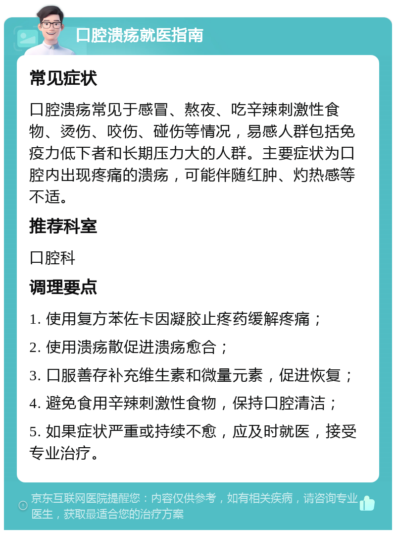 口腔溃疡就医指南 常见症状 口腔溃疡常见于感冒、熬夜、吃辛辣刺激性食物、烫伤、咬伤、碰伤等情况，易感人群包括免疫力低下者和长期压力大的人群。主要症状为口腔内出现疼痛的溃疡，可能伴随红肿、灼热感等不适。 推荐科室 口腔科 调理要点 1. 使用复方苯佐卡因凝胶止疼药缓解疼痛； 2. 使用溃疡散促进溃疡愈合； 3. 口服善存补充维生素和微量元素，促进恢复； 4. 避免食用辛辣刺激性食物，保持口腔清洁； 5. 如果症状严重或持续不愈，应及时就医，接受专业治疗。