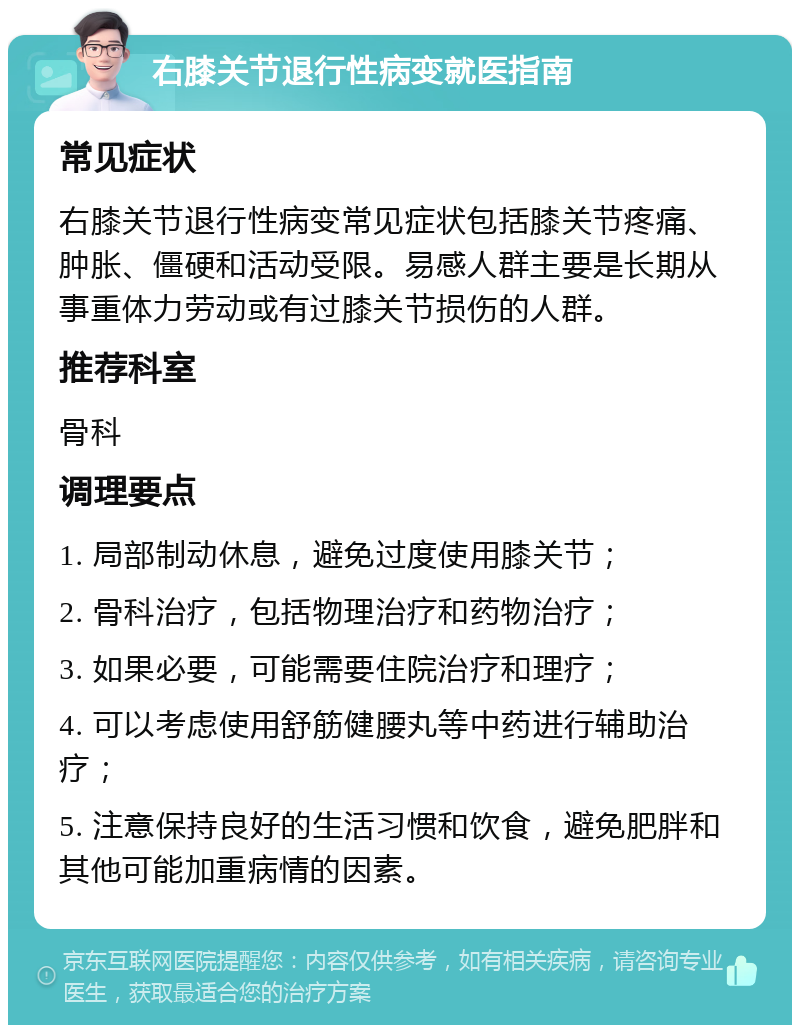 右膝关节退行性病变就医指南 常见症状 右膝关节退行性病变常见症状包括膝关节疼痛、肿胀、僵硬和活动受限。易感人群主要是长期从事重体力劳动或有过膝关节损伤的人群。 推荐科室 骨科 调理要点 1. 局部制动休息，避免过度使用膝关节； 2. 骨科治疗，包括物理治疗和药物治疗； 3. 如果必要，可能需要住院治疗和理疗； 4. 可以考虑使用舒筋健腰丸等中药进行辅助治疗； 5. 注意保持良好的生活习惯和饮食，避免肥胖和其他可能加重病情的因素。