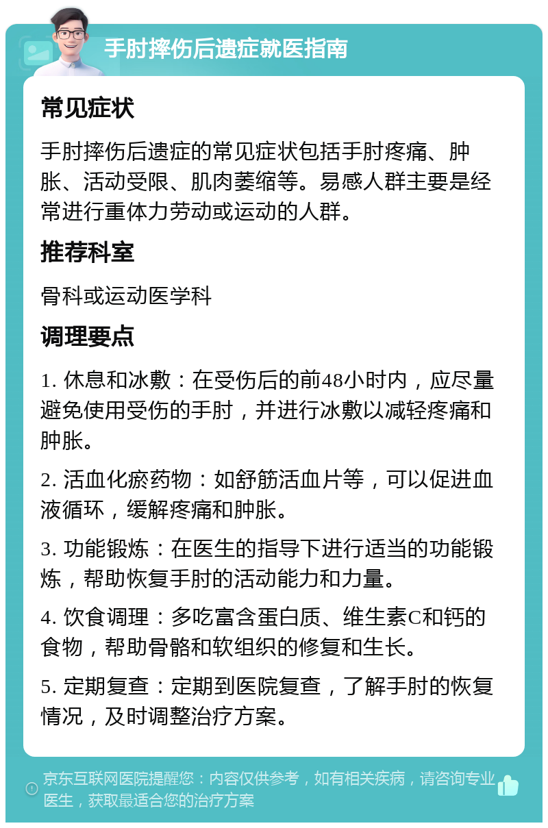 手肘摔伤后遗症就医指南 常见症状 手肘摔伤后遗症的常见症状包括手肘疼痛、肿胀、活动受限、肌肉萎缩等。易感人群主要是经常进行重体力劳动或运动的人群。 推荐科室 骨科或运动医学科 调理要点 1. 休息和冰敷：在受伤后的前48小时内，应尽量避免使用受伤的手肘，并进行冰敷以减轻疼痛和肿胀。 2. 活血化瘀药物：如舒筋活血片等，可以促进血液循环，缓解疼痛和肿胀。 3. 功能锻炼：在医生的指导下进行适当的功能锻炼，帮助恢复手肘的活动能力和力量。 4. 饮食调理：多吃富含蛋白质、维生素C和钙的食物，帮助骨骼和软组织的修复和生长。 5. 定期复查：定期到医院复查，了解手肘的恢复情况，及时调整治疗方案。