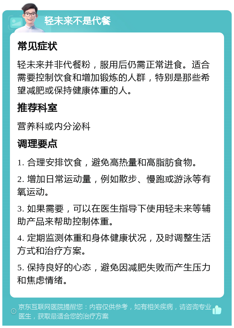 轻未来不是代餐 常见症状 轻未来并非代餐粉，服用后仍需正常进食。适合需要控制饮食和增加锻炼的人群，特别是那些希望减肥或保持健康体重的人。 推荐科室 营养科或内分泌科 调理要点 1. 合理安排饮食，避免高热量和高脂肪食物。 2. 增加日常运动量，例如散步、慢跑或游泳等有氧运动。 3. 如果需要，可以在医生指导下使用轻未来等辅助产品来帮助控制体重。 4. 定期监测体重和身体健康状况，及时调整生活方式和治疗方案。 5. 保持良好的心态，避免因减肥失败而产生压力和焦虑情绪。