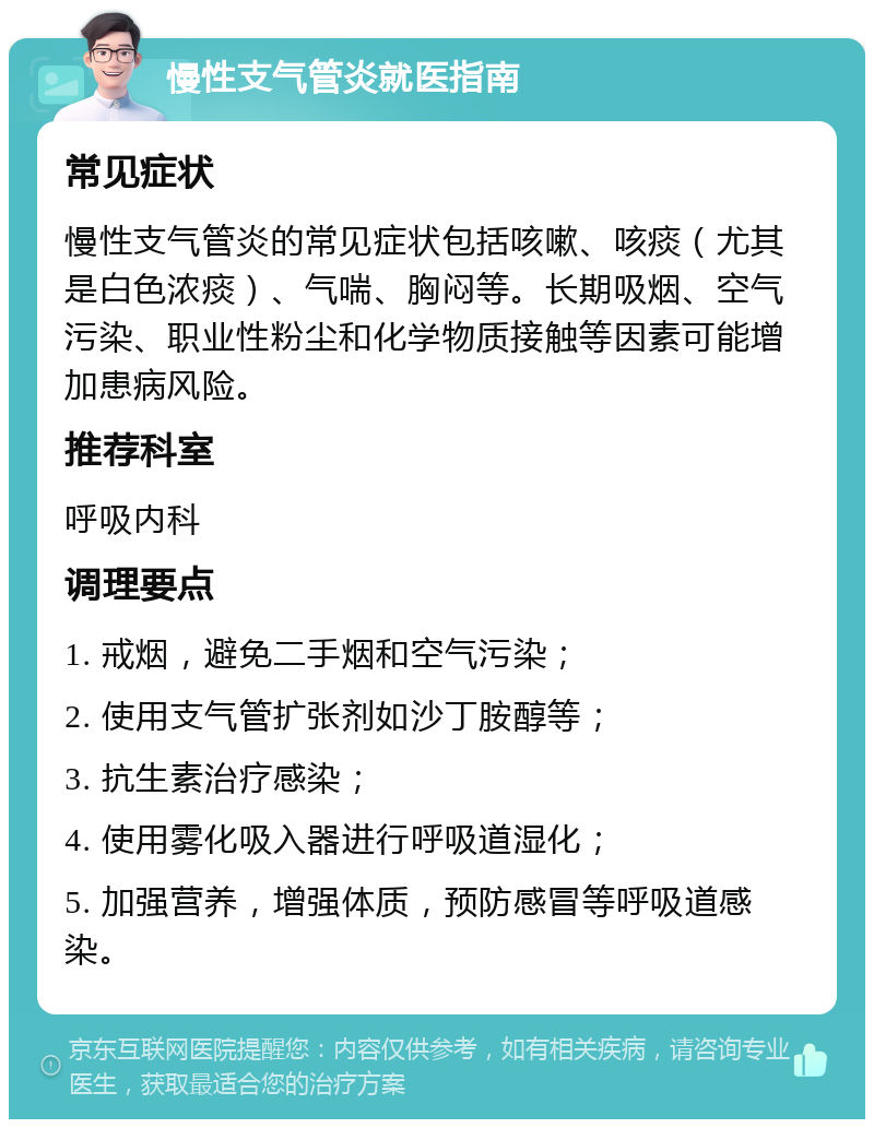 慢性支气管炎就医指南 常见症状 慢性支气管炎的常见症状包括咳嗽、咳痰（尤其是白色浓痰）、气喘、胸闷等。长期吸烟、空气污染、职业性粉尘和化学物质接触等因素可能增加患病风险。 推荐科室 呼吸内科 调理要点 1. 戒烟，避免二手烟和空气污染； 2. 使用支气管扩张剂如沙丁胺醇等； 3. 抗生素治疗感染； 4. 使用雾化吸入器进行呼吸道湿化； 5. 加强营养，增强体质，预防感冒等呼吸道感染。