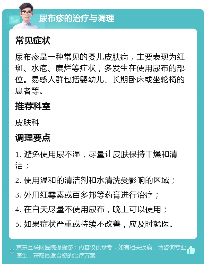 尿布疹的治疗与调理 常见症状 尿布疹是一种常见的婴儿皮肤病，主要表现为红斑、水疱、糜烂等症状，多发生在使用尿布的部位。易感人群包括婴幼儿、长期卧床或坐轮椅的患者等。 推荐科室 皮肤科 调理要点 1. 避免使用尿不湿，尽量让皮肤保持干燥和清洁； 2. 使用温和的清洁剂和水清洗受影响的区域； 3. 外用红霉素或百多邦等药膏进行治疗； 4. 在白天尽量不使用尿布，晚上可以使用； 5. 如果症状严重或持续不改善，应及时就医。