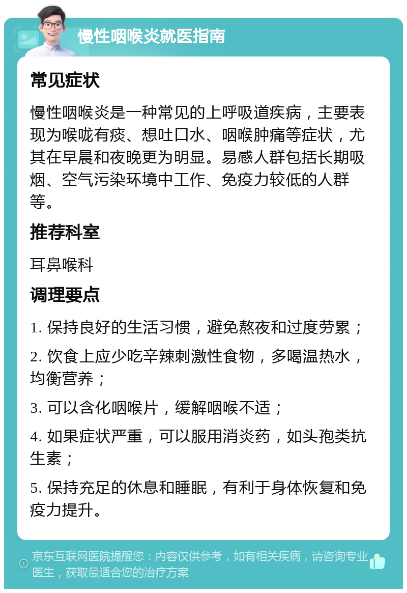 慢性咽喉炎就医指南 常见症状 慢性咽喉炎是一种常见的上呼吸道疾病，主要表现为喉咙有痰、想吐口水、咽喉肿痛等症状，尤其在早晨和夜晚更为明显。易感人群包括长期吸烟、空气污染环境中工作、免疫力较低的人群等。 推荐科室 耳鼻喉科 调理要点 1. 保持良好的生活习惯，避免熬夜和过度劳累； 2. 饮食上应少吃辛辣刺激性食物，多喝温热水，均衡营养； 3. 可以含化咽喉片，缓解咽喉不适； 4. 如果症状严重，可以服用消炎药，如头孢类抗生素； 5. 保持充足的休息和睡眠，有利于身体恢复和免疫力提升。