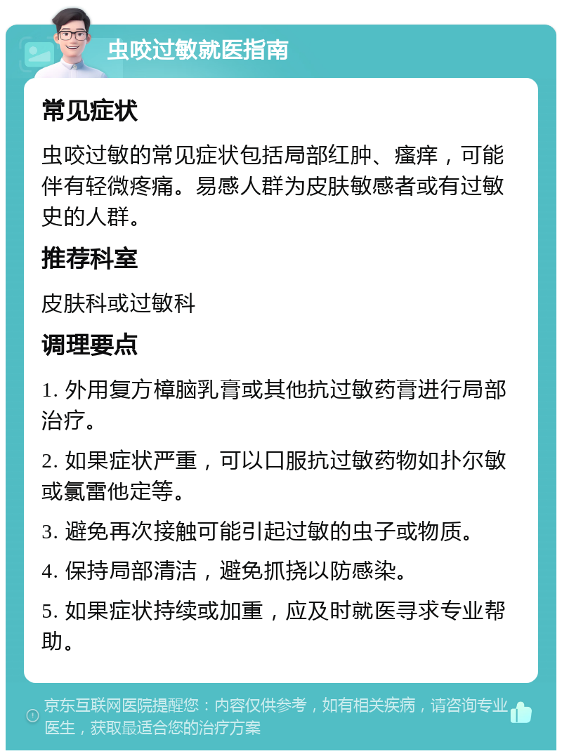 虫咬过敏就医指南 常见症状 虫咬过敏的常见症状包括局部红肿、瘙痒，可能伴有轻微疼痛。易感人群为皮肤敏感者或有过敏史的人群。 推荐科室 皮肤科或过敏科 调理要点 1. 外用复方樟脑乳膏或其他抗过敏药膏进行局部治疗。 2. 如果症状严重，可以口服抗过敏药物如扑尔敏或氯雷他定等。 3. 避免再次接触可能引起过敏的虫子或物质。 4. 保持局部清洁，避免抓挠以防感染。 5. 如果症状持续或加重，应及时就医寻求专业帮助。