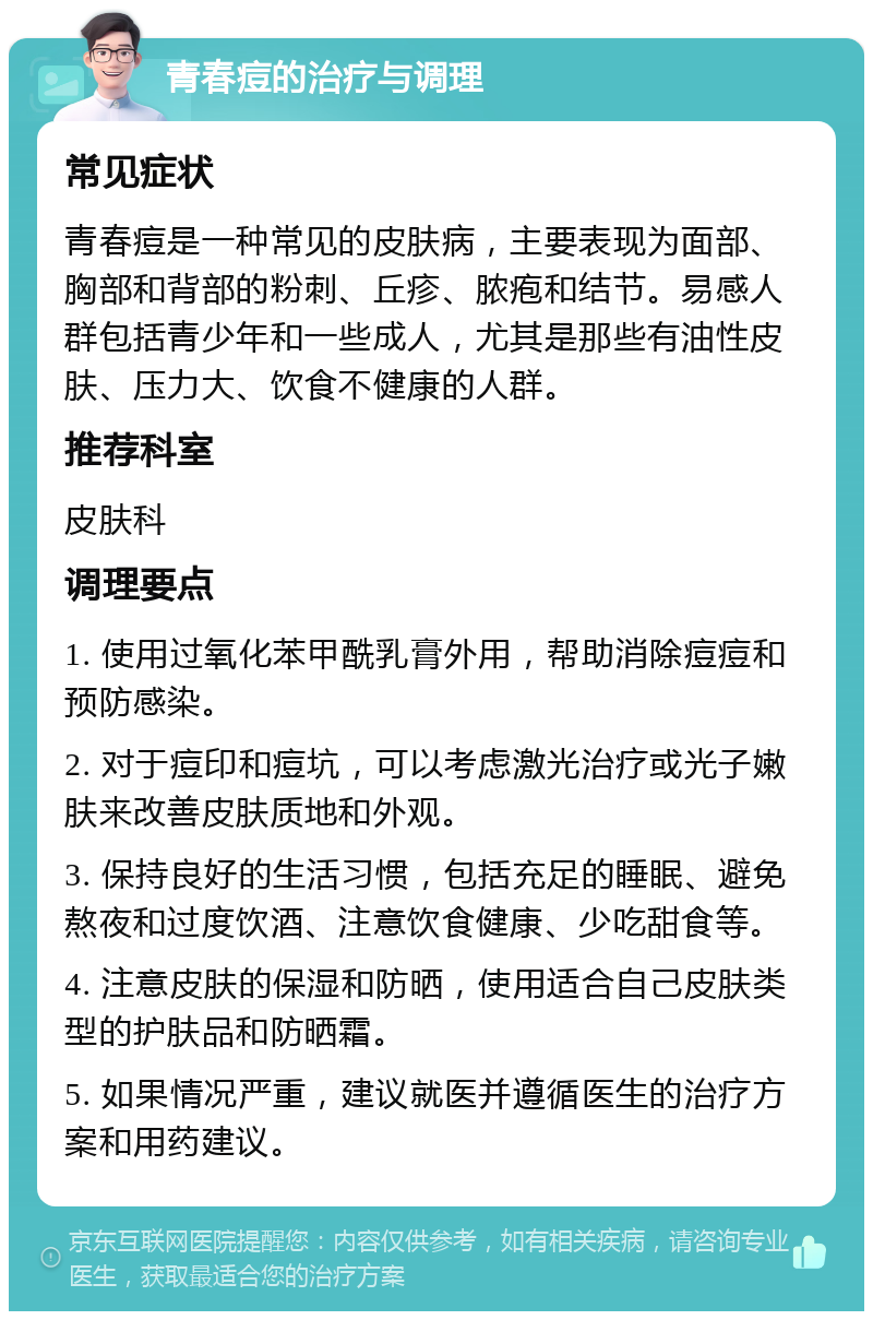 青春痘的治疗与调理 常见症状 青春痘是一种常见的皮肤病，主要表现为面部、胸部和背部的粉刺、丘疹、脓疱和结节。易感人群包括青少年和一些成人，尤其是那些有油性皮肤、压力大、饮食不健康的人群。 推荐科室 皮肤科 调理要点 1. 使用过氧化苯甲酰乳膏外用，帮助消除痘痘和预防感染。 2. 对于痘印和痘坑，可以考虑激光治疗或光子嫩肤来改善皮肤质地和外观。 3. 保持良好的生活习惯，包括充足的睡眠、避免熬夜和过度饮酒、注意饮食健康、少吃甜食等。 4. 注意皮肤的保湿和防晒，使用适合自己皮肤类型的护肤品和防晒霜。 5. 如果情况严重，建议就医并遵循医生的治疗方案和用药建议。