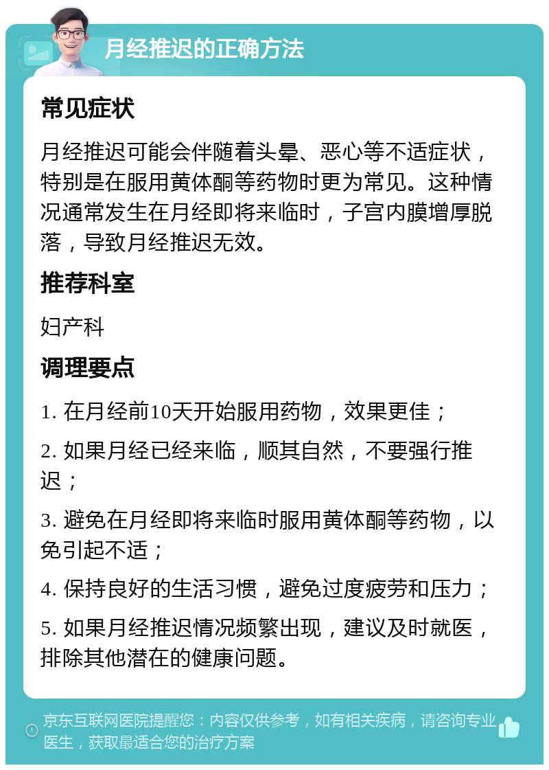 月经推迟的正确方法 常见症状 月经推迟可能会伴随着头晕、恶心等不适症状，特别是在服用黄体酮等药物时更为常见。这种情况通常发生在月经即将来临时，子宫内膜增厚脱落，导致月经推迟无效。 推荐科室 妇产科 调理要点 1. 在月经前10天开始服用药物，效果更佳； 2. 如果月经已经来临，顺其自然，不要强行推迟； 3. 避免在月经即将来临时服用黄体酮等药物，以免引起不适； 4. 保持良好的生活习惯，避免过度疲劳和压力； 5. 如果月经推迟情况频繁出现，建议及时就医，排除其他潜在的健康问题。