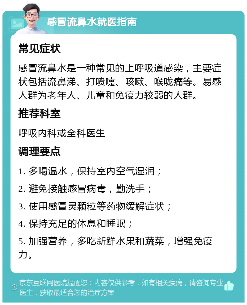 感冒流鼻水就医指南 常见症状 感冒流鼻水是一种常见的上呼吸道感染，主要症状包括流鼻涕、打喷嚏、咳嗽、喉咙痛等。易感人群为老年人、儿童和免疫力较弱的人群。 推荐科室 呼吸内科或全科医生 调理要点 1. 多喝温水，保持室内空气湿润； 2. 避免接触感冒病毒，勤洗手； 3. 使用感冒灵颗粒等药物缓解症状； 4. 保持充足的休息和睡眠； 5. 加强营养，多吃新鲜水果和蔬菜，增强免疫力。