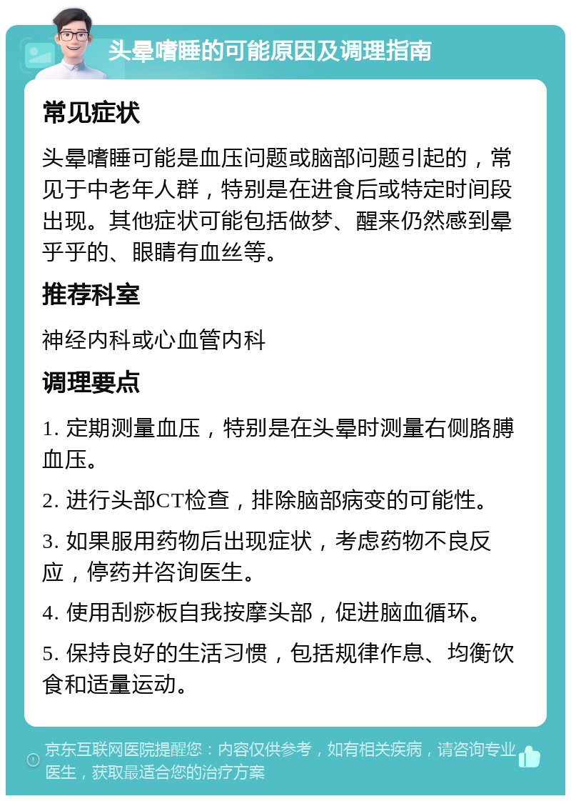 头晕嗜睡的可能原因及调理指南 常见症状 头晕嗜睡可能是血压问题或脑部问题引起的，常见于中老年人群，特别是在进食后或特定时间段出现。其他症状可能包括做梦、醒来仍然感到晕乎乎的、眼睛有血丝等。 推荐科室 神经内科或心血管内科 调理要点 1. 定期测量血压，特别是在头晕时测量右侧胳膊血压。 2. 进行头部CT检查，排除脑部病变的可能性。 3. 如果服用药物后出现症状，考虑药物不良反应，停药并咨询医生。 4. 使用刮痧板自我按摩头部，促进脑血循环。 5. 保持良好的生活习惯，包括规律作息、均衡饮食和适量运动。