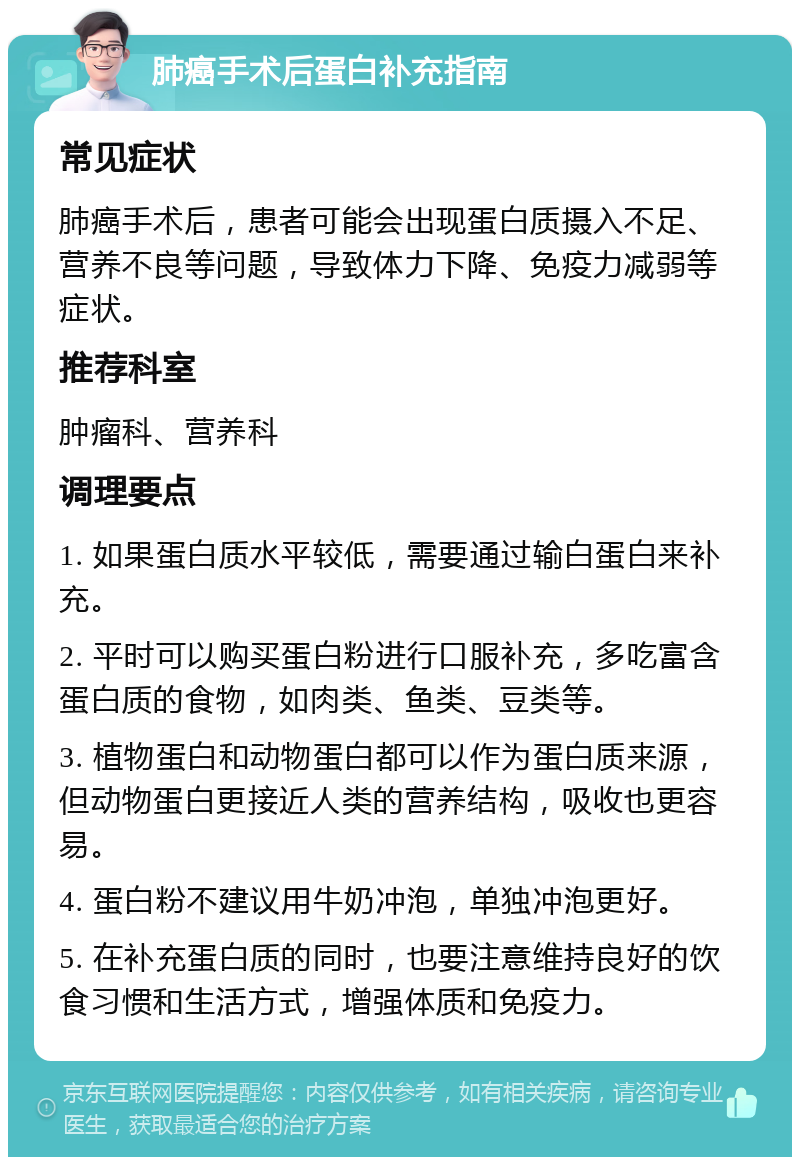 肺癌手术后蛋白补充指南 常见症状 肺癌手术后，患者可能会出现蛋白质摄入不足、营养不良等问题，导致体力下降、免疫力减弱等症状。 推荐科室 肿瘤科、营养科 调理要点 1. 如果蛋白质水平较低，需要通过输白蛋白来补充。 2. 平时可以购买蛋白粉进行口服补充，多吃富含蛋白质的食物，如肉类、鱼类、豆类等。 3. 植物蛋白和动物蛋白都可以作为蛋白质来源，但动物蛋白更接近人类的营养结构，吸收也更容易。 4. 蛋白粉不建议用牛奶冲泡，单独冲泡更好。 5. 在补充蛋白质的同时，也要注意维持良好的饮食习惯和生活方式，增强体质和免疫力。