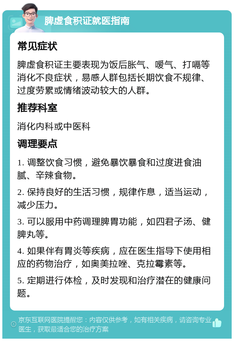 脾虚食积证就医指南 常见症状 脾虚食积证主要表现为饭后胀气、嗳气、打嗝等消化不良症状，易感人群包括长期饮食不规律、过度劳累或情绪波动较大的人群。 推荐科室 消化内科或中医科 调理要点 1. 调整饮食习惯，避免暴饮暴食和过度进食油腻、辛辣食物。 2. 保持良好的生活习惯，规律作息，适当运动，减少压力。 3. 可以服用中药调理脾胃功能，如四君子汤、健脾丸等。 4. 如果伴有胃炎等疾病，应在医生指导下使用相应的药物治疗，如奥美拉唑、克拉霉素等。 5. 定期进行体检，及时发现和治疗潜在的健康问题。