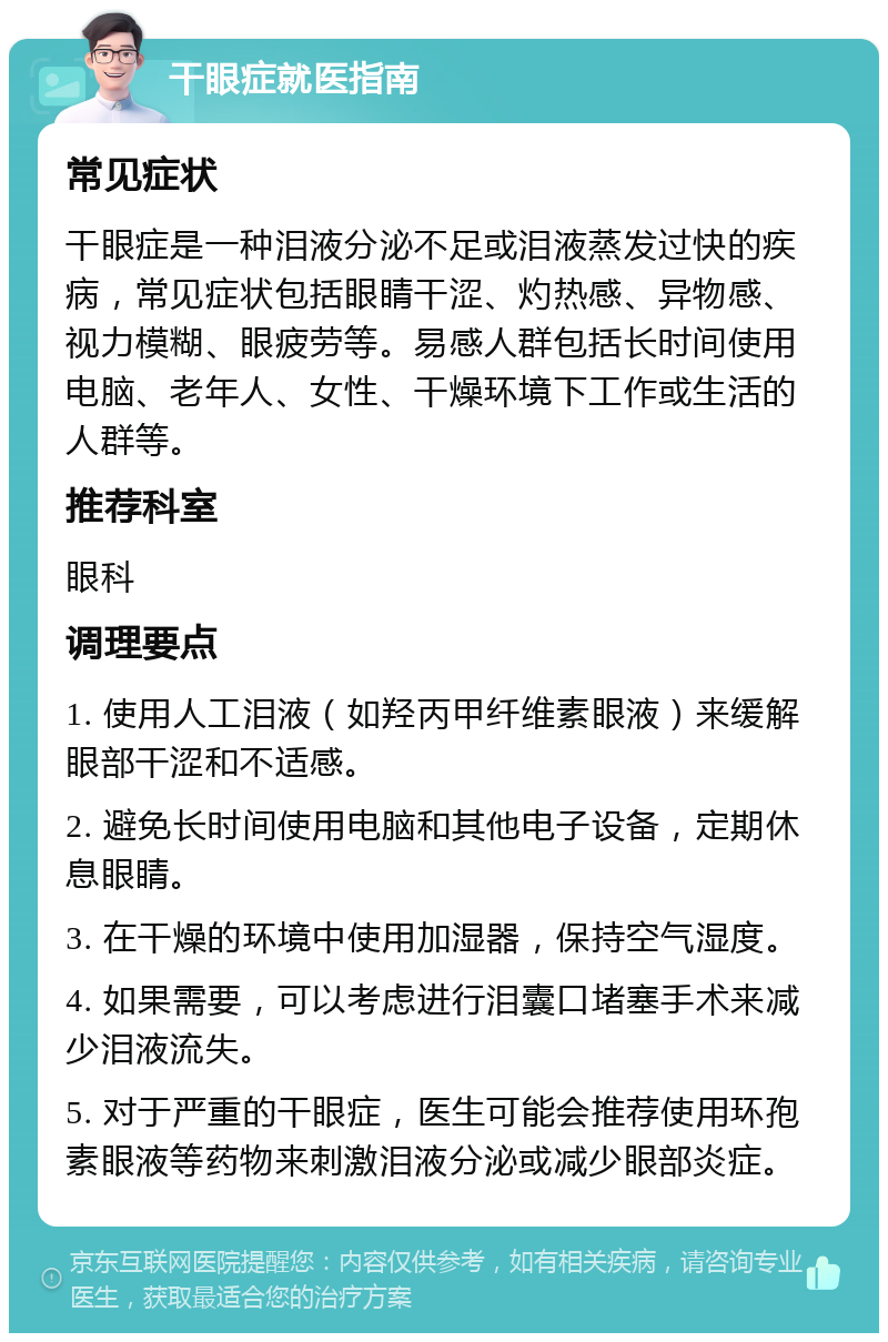 干眼症就医指南 常见症状 干眼症是一种泪液分泌不足或泪液蒸发过快的疾病，常见症状包括眼睛干涩、灼热感、异物感、视力模糊、眼疲劳等。易感人群包括长时间使用电脑、老年人、女性、干燥环境下工作或生活的人群等。 推荐科室 眼科 调理要点 1. 使用人工泪液（如羟丙甲纤维素眼液）来缓解眼部干涩和不适感。 2. 避免长时间使用电脑和其他电子设备，定期休息眼睛。 3. 在干燥的环境中使用加湿器，保持空气湿度。 4. 如果需要，可以考虑进行泪囊口堵塞手术来减少泪液流失。 5. 对于严重的干眼症，医生可能会推荐使用环孢素眼液等药物来刺激泪液分泌或减少眼部炎症。