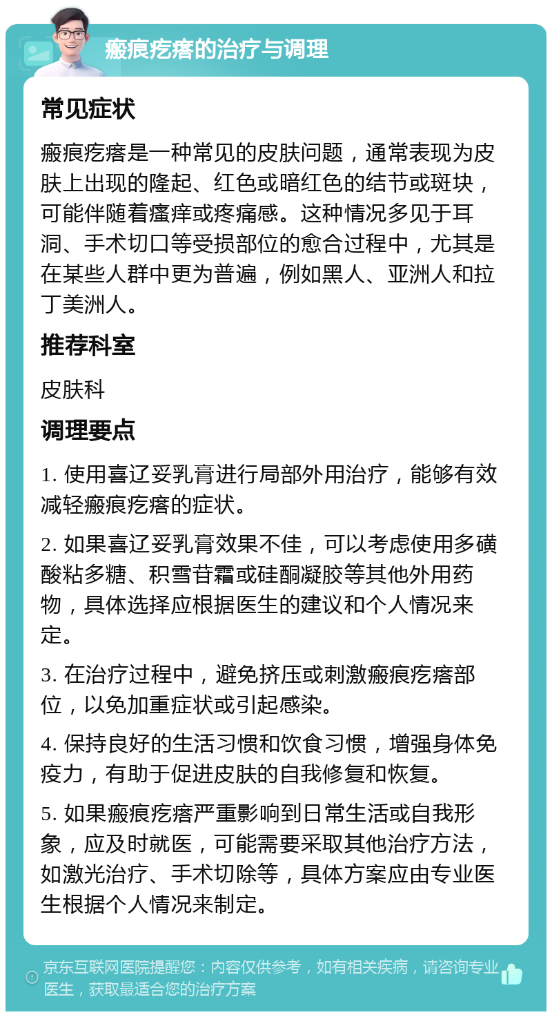 瘢痕疙瘩的治疗与调理 常见症状 瘢痕疙瘩是一种常见的皮肤问题，通常表现为皮肤上出现的隆起、红色或暗红色的结节或斑块，可能伴随着瘙痒或疼痛感。这种情况多见于耳洞、手术切口等受损部位的愈合过程中，尤其是在某些人群中更为普遍，例如黑人、亚洲人和拉丁美洲人。 推荐科室 皮肤科 调理要点 1. 使用喜辽妥乳膏进行局部外用治疗，能够有效减轻瘢痕疙瘩的症状。 2. 如果喜辽妥乳膏效果不佳，可以考虑使用多磺酸粘多糖、积雪苷霜或硅酮凝胶等其他外用药物，具体选择应根据医生的建议和个人情况来定。 3. 在治疗过程中，避免挤压或刺激瘢痕疙瘩部位，以免加重症状或引起感染。 4. 保持良好的生活习惯和饮食习惯，增强身体免疫力，有助于促进皮肤的自我修复和恢复。 5. 如果瘢痕疙瘩严重影响到日常生活或自我形象，应及时就医，可能需要采取其他治疗方法，如激光治疗、手术切除等，具体方案应由专业医生根据个人情况来制定。