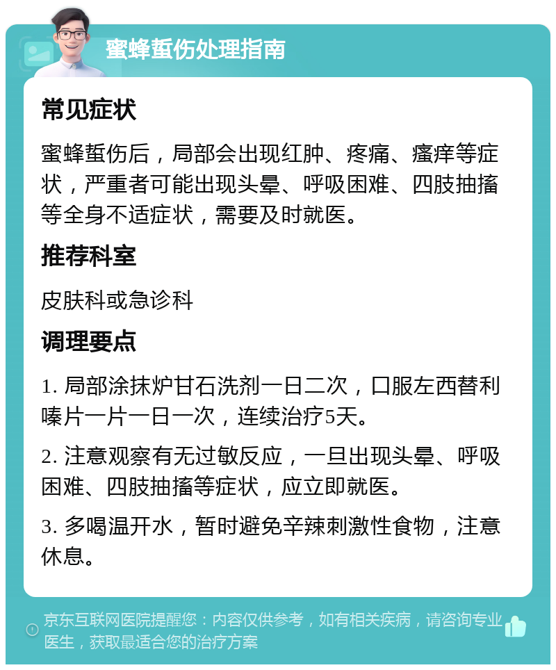 蜜蜂蜇伤处理指南 常见症状 蜜蜂蜇伤后，局部会出现红肿、疼痛、瘙痒等症状，严重者可能出现头晕、呼吸困难、四肢抽搐等全身不适症状，需要及时就医。 推荐科室 皮肤科或急诊科 调理要点 1. 局部涂抹炉甘石洗剂一日二次，口服左西替利嗪片一片一日一次，连续治疗5天。 2. 注意观察有无过敏反应，一旦出现头晕、呼吸困难、四肢抽搐等症状，应立即就医。 3. 多喝温开水，暂时避免辛辣刺激性食物，注意休息。