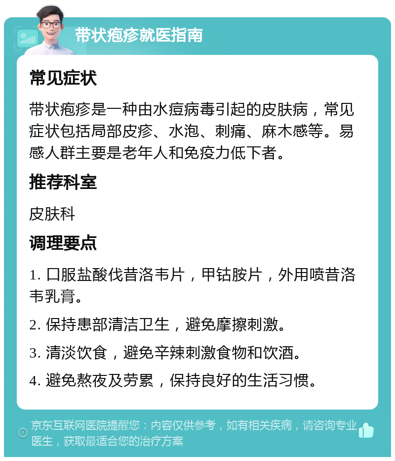 带状疱疹就医指南 常见症状 带状疱疹是一种由水痘病毒引起的皮肤病，常见症状包括局部皮疹、水泡、刺痛、麻木感等。易感人群主要是老年人和免疫力低下者。 推荐科室 皮肤科 调理要点 1. 口服盐酸伐昔洛韦片，甲钴胺片，外用喷昔洛韦乳膏。 2. 保持患部清洁卫生，避免摩擦刺激。 3. 清淡饮食，避免辛辣刺激食物和饮酒。 4. 避免熬夜及劳累，保持良好的生活习惯。